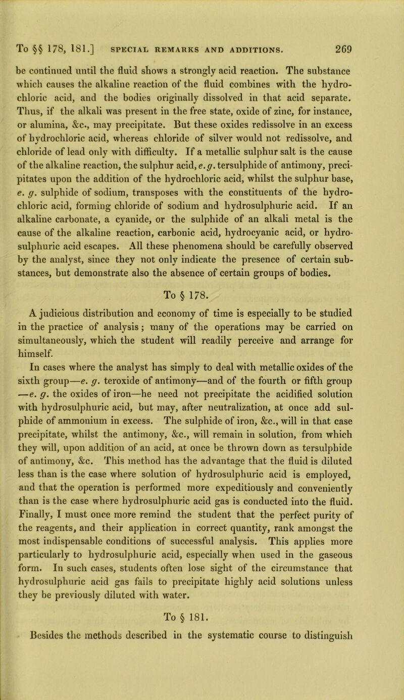 be continued until the fluid shows a strongly acid reaction. The substance which causes the alkaline reaction of the fluid combines with the hydro- chloric acid, and the bodies originally dissolved in that acid separate. Thus, if the alkali was present in the free state, oxide of zinc, for instance, or alumina, &c., may precipitate. But these oxides redissolve in an excess of hydrochloric acid, whereas chloride of silver would not redissolve, and chloride of lead only with difficulty. If a metallic sulphur salt is the cause of the alkaline reaction, the sulphur acid, e.g. tersulphide of antimony, preci- pitates upon the addition of the hydrochloric acid, whilst the sulphur base, e. g. sulphide of sodium, transposes with the constituents of the hydro- chloric acid, forming chloride of sodium and hydrosulphuric acid. If an alkaline carbonate, a cyanide, or the sulphide of an alkali metal is the cause of the alkaline reaction, carbonic acid, hydrocyanic acid, or hydro- sulphuric acid escapes. All these phenomena should be carefully observed by the analyst, since they not only indicate the presence of certain sub- stances, but demonstrate also the absence of certain groups of bodies. To § 178. A judicious distribution and economy of time is especially to be studied in the practice of analysis; many of the operations may be carried on simultaneously, which the student will readily perceive and arrange for himself. In cases where the analyst has simply to deal with metallic oxides of the sixth group—e. g. teroxide of antimony—and of the fourth or fifth group —e. g. the oxides of iron—he need not precipitate the acidified solution with hydrosulphuric acid, but may, after neutralization, at once add sul- phide of ammonium in excess. The sulphide of iron, &c., will in that case precipitate, whilst the antimony, &c., will remain in solution, from which they will, upon addition of an acid, at once be thrown down as tersulphide of antimony, &c. This method has the advantage that the fluid is diluted less than is the case where solution of hydrosulphuric acid is employed, and that the operation is performed more expeditiously and conveniently than is the case where hydrosulphuric acid gas is conducted into the fluid. Finally, I must once more remind the student that the perfect purity of the reagents, and their application in correct quantity, rank amongst the most indispensable conditions of successful analysis. This applies more particularly to hydrosulphuric acid, especially when used in the gaseous form. In such cases, students often lose sight of the circumstance that hydrosulphuric acid gas fails to precipitate highly acid solutions unless they be previously diluted with water. To § 181. Besides the methods described in the systematic course to distinguish