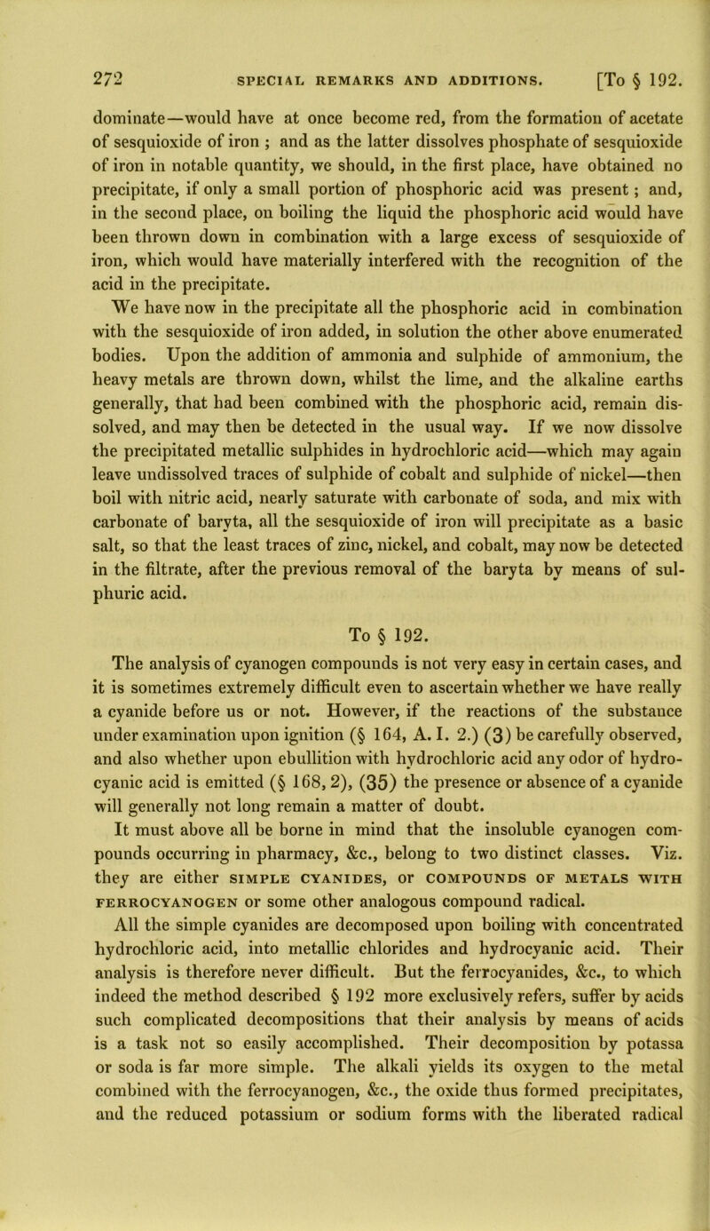 dominate—would have at once become red, from the formation of acetate of sesquioxide of iron ; and as the latter dissolves phosphate of sesquioxide of iron in notable quantity, we should, in the first place, have obtained no precipitate, if only a small portion of phosphoric acid was present; and, in the second place, on boiling the liquid the phosphoric acid would have been thrown down in combination with a large excess of sesquioxide of iron, which would have materially interfered with the recognition of the acid in the precipitate. We have now in the precipitate all the phosphoric acid in combination with the sesquioxide of iron added, in solution the other above enumerated bodies. Upon the addition of ammonia and sulphide of ammonium, the heavy metals are thrown down, whilst the lime, and the alkaline earths generally, that had been combined with the phosphoric acid, remain dis- solved, and may then be detected in the usual way. If we now dissolve the precipitated metallic sulphides in hydrochloric acid—which may again leave undissolved traces of sulphide of cobalt and sulphide of nickel—then boil with nitric acid, nearly saturate with carbonate of soda, and mix with carbonate of baryta, all the sesquioxide of iron will precipitate as a basic salt, so that the least traces of zinc, nickel, and cobalt, may now be detected in the filtrate, after the previous removal of the baryta by means of sul- phuric acid. To § 192. The analysis of cyanogen compounds is not very easy in certain cases, and it is sometimes extremely difficult even to ascertain whether we have really a cyanide before us or not. However, if the reactions of the substance under examination upon ignition (§ 164, A. I. 2.) (3) be carefully observed, and also whether upon ebullition with hydrochloric acid any odor of hydro- cyanic acid is emitted (§ 168, 2), (35) the presence or absence of a cyanide will generally not long remain a matter of doubt. It must above all be borne in mind that the insoluble cyanogen com- pounds occurring in pharmacy, &c., belong to two distinct classes. Viz. they are either simple cyanides, or compounds of metals with ferrocyanogen or some other analogous compound radical. All the simple cyanides are decomposed upon boiling with concentrated hydrochloric acid, into metallic chlorides and hydrocyanic acid. Their analysis is therefore never difficult. But the ferrocyanides, &c., to which indeed the method described § 192 more exclusively refers, suffer by acids such complicated decompositions that their analysis by means of acids is a task not so easily accomplished. Their decomposition by potassa or soda is far more simple. The alkali yields its oxygen to the metal combined with the ferrocyanogen, &c., the oxide thus formed precipitates, and the reduced potassium or sodium forms with the liberated radical