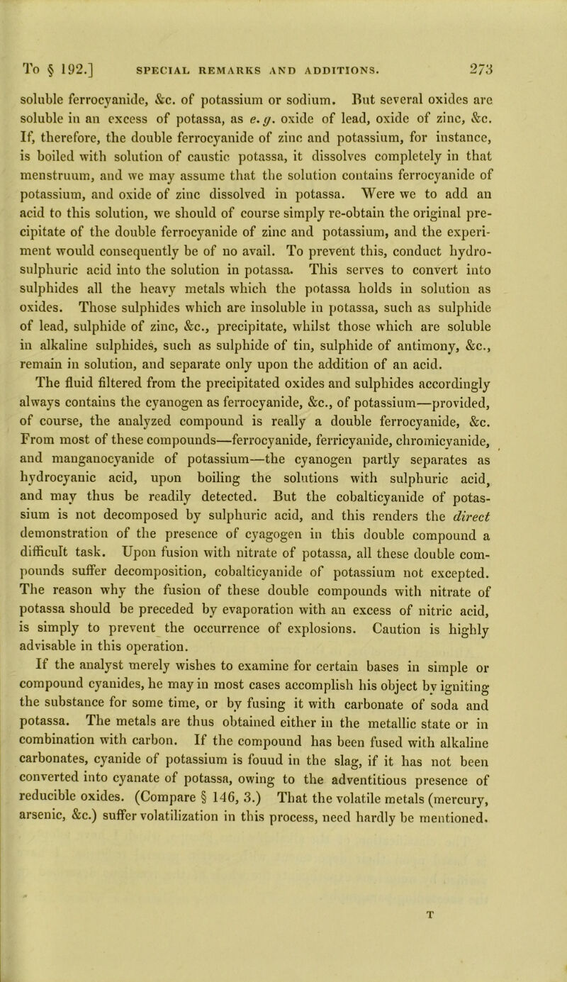 soluble ferrocyanide, &c. of potassium or sodium. But several oxides are soluble iu an excess of potassa, as e. g. oxide of lead, oxide of zinc, &c. If, therefore, the double ferrocyanide of zinc and potassium, for instance, is boiled with solution of caustic potassa, it dissolves completely in that menstruum, and we may assume that the solution contains ferrocyanide of potassium, and oxide of zinc dissolved in potassa. Were we to add an acid to this solution, we should of course simply re-obtain the original pre- cipitate of the double ferrocyanide of zinc and potassium, and the experi- ment would consequently be of no avail. To prevent this, conduct hydro- sulphuric acid into the solution in potassa. This serves to convert into sulphides all the heavy metals which the potassa holds in solution as oxides. Those sulphides which are insoluble in potassa, such as sulphide of lead, sulphide of zinc, &c., precipitate, whilst those which are soluble in alkaline sulphides, such as sulphide of tin, sulphide of antimony, &c., remain in solution, and separate only upon the addition of an acid. The fluid filtered from the precipitated oxides and sulphides accordingly always contains the cyanogen as ferrocyanide, &c., of potassium—provided, of course, the analyzed compound is really a double ferrocyanide, &c. From most of these compounds—ferrocyanide, ferricyanide, chromicvanide, and manganocyanide of potassium—the cyanogen partly separates as hydrocyanic acid, upon boiling the solutions with sulphuric acid, and may thus be readily detected. But the cobalticyanide of potas- sium is not decomposed by sulphuric acid, and this renders the direct demonstration of the presence of cyagogen in this double compound a difficult task. Upon fusion with nitrate of potassa, all these double com- pounds suffer decomposition, cobalticyanide of potassium not excepted. The reason why the fusion of these double compounds with nitrate of potassa should be preceded by evaporation with an excess of nitric acid, is simply to prevent the occurrence of explosions. Caution is highly advisable in this operation. If the analyst merely wishes to examine for certain bases in simple or compound cyanides, he may in most cases accomplish his object bv igniting the substance for some time, or by fusing it with carbonate of soda and potassa. The metals are thus obtained either in the metallic state or in combination with carbon. If the compound has been fused with alkaline carbonates, cyanide of potassium is fouud in the slag, if it has not been converted into cyanate of potassa, owing to the adventitious presence of reducible oxides. (Compare § 146, 3.) That the volatile metals (mercury, arsenic, &c.) suffer volatilization in this process, need hardly be mentioned. T