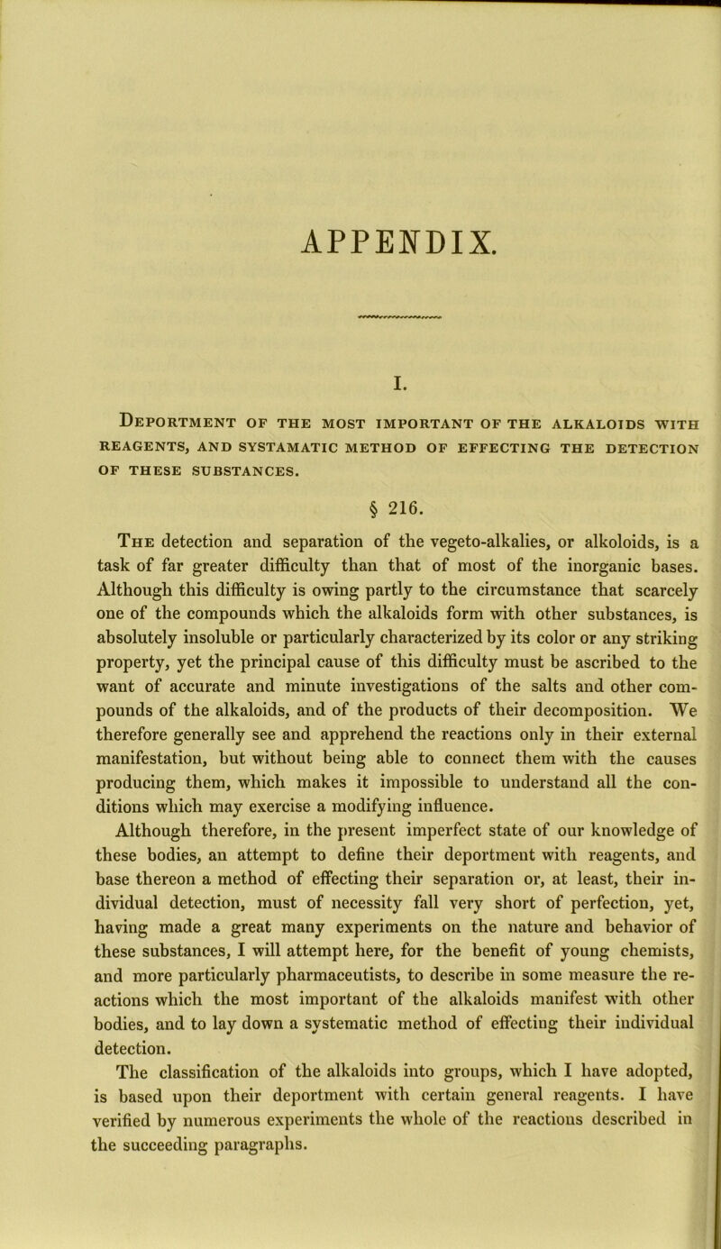 APPENDIX. i. Deportment of the most important of the alkaloids with REAGENTS, AND SYSTAMATIC METHOD OF EFFECTING THE DETECTION OF THESE SUBSTANCES. § 216. The detection and separation of the vegeto-alkalies, or alkoloids, is a task of far greater difficulty than that of most of the inorganic bases. Although this difficulty is owing partly to the circumstance that scarcely one of the compounds which the alkaloids form with other substances, is absolutely insoluble or particularly characterized by its color or any striking property, yet the principal cause of this difficulty must be ascribed to the want of accurate and minute investigations of the salts and other com- pounds of the alkaloids, and of the products of their decomposition. We therefore generally see and apprehend the reactions only in their external manifestation, but without being able to connect them with the causes producing them, which makes it impossible to understand all the con- ditions which may exercise a modifying influence. Although therefore, in the present imperfect state of our knowledge of these bodies, an attempt to define their deportment with reagents, and base thereon a method of effecting their separation or, at least, their in- dividual detection, must of necessity fall very short of perfection, yet, having made a great many experiments on the nature and behavior of these substances, I will attempt here, for the benefit of young chemists, and more particularly pharmaceutists, to describe in some measure the re- actions which the most important of the alkaloids manifest with other bodies, and to lay down a systematic method of effecting their individual detection. The classification of the alkaloids into groups, which I have adopted, is based upon their deportment with certain general reagents. I have verified by numerous experiments the whole of the reactions described in the succeeding paragraphs.