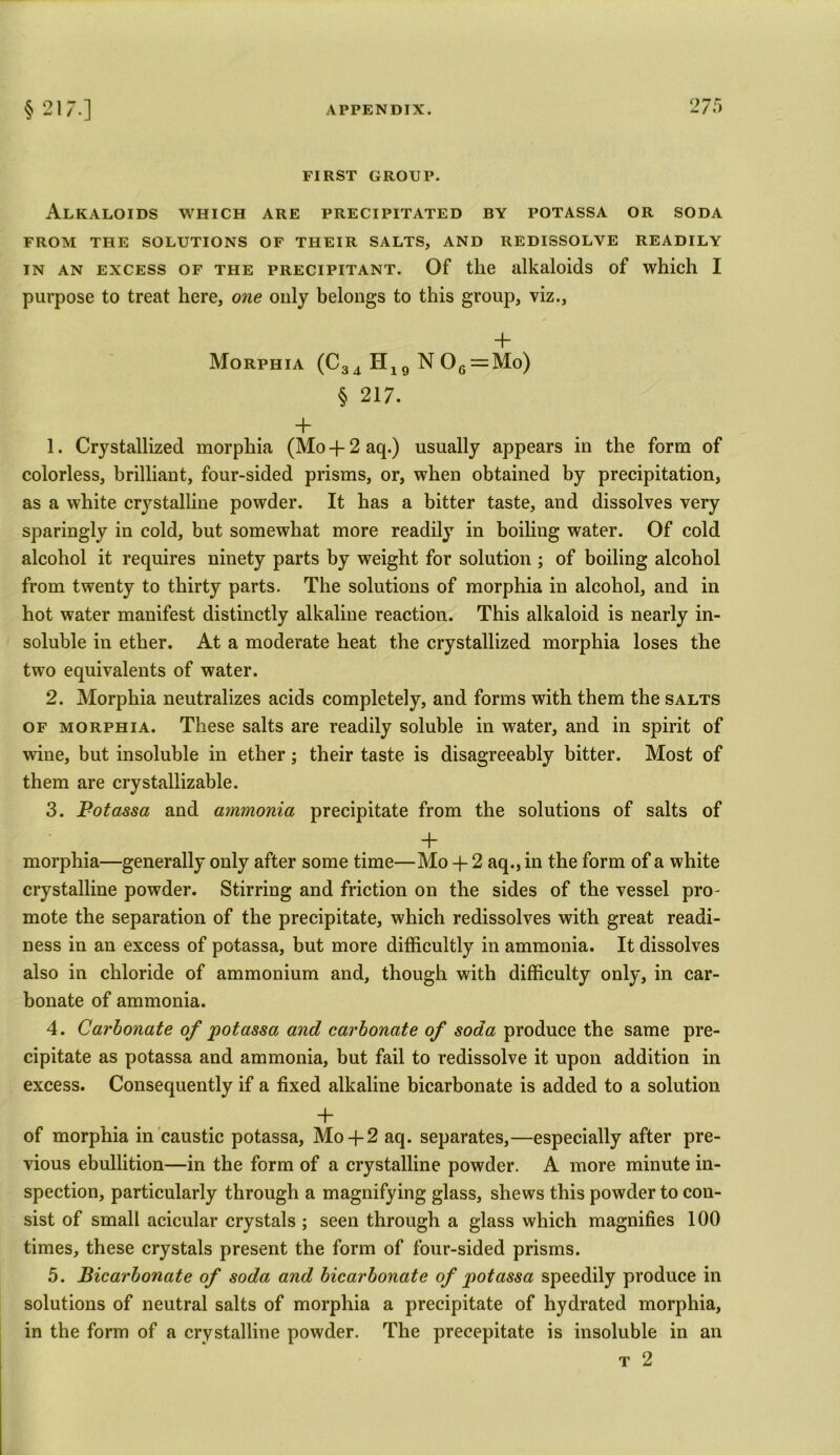FIRST GROUP. Alkaloids which are precipitated by potassa or soda FROM THE SOLUTIONS OF THEIR SALTS, AND REDISSOLVE READILY in an excess of the precipitant. Of the alkaloids of which I purpose to treat here, one only belongs to this group, viz., + Morphia (C34 H19 N 06 = Mo) § 217. + 1. Crystallized morphia (Mo-J-2aq.) usually appears in the form of colorless, brilliant, four-sided prisms, or, when obtained by precipitation, as a white crystalline powder. It has a bitter taste, and dissolves very sparingly in cold, but somewhat more readily in boiling water. Of cold alcohol it requires ninety parts by weight for solution ; of boiling alcohol from twenty to thirty parts. The solutions of morphia in alcohol, and in hot water manifest distinctly alkaline reaction. This alkaloid is nearly in- soluble in ether. At a moderate heat the crystallized morphia loses the two equivalents of water. 2. Morphia neutralizes acids completely, and forms with them the salts of morphia. These salts are readily soluble in water, and in spirit of wine, but insoluble in ether; their taste is disagreeably bitter. Most of them are crystallizable. 3. Potassa and ammonia precipitate from the solutions of salts of + morphia—generally only after some time—Mo -f 2 aq., in the form of a white crystalline powder. Stirring and friction on the sides of the vessel pro- mote the separation of the precipitate, which redissolves with great readi- ness in an excess of potassa, but more difficultly in ammonia. It dissolves also in chloride of ammonium and, though with difficulty only, in car- bonate of ammonia. 4. Carbonate of potassa and carbonate of soda produce the same pre- cipitate as potassa and ammonia, but fail to redissolve it upon addition in excess. Consequently if a fixed alkaline bicarbonate is added to a solution + of morphia in caustic potassa, Mo+ 2 aq. separates,—especially after pre- vious ebullition—in the form of a crystalline powder. A more minute in- spection, particularly through a magnifying glass, shews this powder to con- sist of small acicular crystals ; seen through a glass which magnifies 100 times, these crystals present the form of four-sided prisms. 5. Bicarbonate of soda and bicarbonate of potassa speedily produce in solutions of neutral salts of morphia a precipitate of hydrated morphia, in the form of a crystalline powder. The precepitate is insoluble in an t 2
