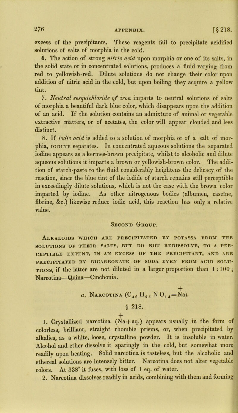 excess of the precipitants. These reagents fail to precipitate acidified solutions of salts of morphia in the cold. 6. The action of strong nitric acid upon morphia or one of its salts, in the solid state or in concentrated solutions, produces a fluid varying from red to yellowish-red. Dilute solutions do not change their color upon addition of nitric acid in the cold, but upon boiling they acquire a yellow tint. 7. Neutral sesquichloride of iron imparts to neutral solutions of salts of morphia a beautiful dark blue color, which disappears upon the addition of an acid. If the solution contains an admixture of animal or vegetable extractive matters, or of acetates, the color will appear clouded and less distinct. 8. If iodic acid is added to a solution of morphia or of a salt of mor- phia, iodine separates. In concentrated aqueous solutions the separated iodine appears as a kermes-brown precipitate, whilst to alcoholic and dilute aqueous solutions it imparts a brown or yellowish-brown color. The addi- tion of starch-paste to the fluid considerably heightens the delicacy of the reaction, since the blue tint of the iodide of starch remains still perceptible in exceedingly dilute solutions, which is not the case with the brown color imparted by iodine. As other nitrogenous bodies (albumen, caseine, fibrine, &c.) likewise reduce iodic acid, this reaction has only a relative value. Second Group. Alkaloids which are precipitated by potassa from the SOLUTIONS OF THEIR SALTS, BUT DO NOT REDISSOLVE, TO A PER- CEPTIBLE EXTENT, IN AN EXCESS OF THE PRECIPITANT, AND ARE PRECIPITATED BY BICARBONATE OF SODA EVEN FROM ACID SOLU- TIONS, if the latter are not diluted in a larger proportion than 1 : 100 ; Narcotina—Quina—Cinchonia. + a. Narcotina (C46 H25 N 014=Na). § 218. + 1. Crystallized narcotina (Na-faq.) appears usually in the form of colorless, brilliant, straight rhombic prisms, or, when precipitated by alkalies, as a white, loose, crystalline powder. It is insoluble in water. Alcohol and ether dissolve it sparingly in the cold, but somewhat more readily upon heating. Solid narcotina is tasteless, but the alcoholic and ethereal solutions are intensely bitter. Narcotina does not alter vegetable colors. At 338° it fuses, with loss of 1 eq. of water. 2. Narcotina dissolves readily in acids, combining with them and forming