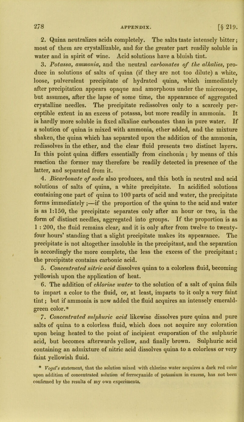 2. Quina neutralizes acids completely. The salts taste intensely bitter; most of them are crvstallizable, and for the greater part readily soluble in water and in spirit of wine. Acid solutions have a bluish tint. 3. Potassa, ammonia, and the neutral carbonates of the alkalies, pro- duce in solutions of salts of quina (if they are not too dilute) a white, loose, pulverulent precipitate of hydrated quina, which immediately after precipitation appears opaque and amorphous under the microscope, hut assumes, after the lapse of some time, the appearance of aggregated crystalline needles. The precipitate redissolves only to a scarcely per- ceptible extent in an excess of potassa, but more readily in ammonia. It is hardly more soluble in fixed alkaline carbonates than in pure water. If a solution of quina is mixed with ammonia, ether added, and the mixture shaken, the quina which has separated upon the addition of the ammonia, redissolves in the ether, and the clear fluid presents two distinct layers. In this point quina differs essentially from cinchonia; by means of this reaction the former may therefore be readily detected in presence of the latter, and separated from it. 4. Bicarbonate of soda also produces, and this both in neutral and acid solutions of salts of quina, a white precipitate. In acidified solutions containing one part of quina to 100 parts of acid and water, the precipitate forms immediately ;—if the proportion of the quina to the acid and water is as 1:150, the precipitate separates only after an hour or two, in the form of distinct needles, aggregated into groups. If the proportion is as 1 : 200, the fluid remains clear, and it is only after from twelve to twenty- four hours’ standing that a slight precipitate makes its appearance. The precipitate is not altogether insoluble in the precipitant, and the separation is accordingly the more complete, the less the excess of the precipitant; the precipitate contains carbonic acid. 5. Concentrated nitric acid dissolves quina to a colorless fluid, becoming yellowish upon the application of heat. 6. The addition of chlorine water to the solution of a salt of quina fails to impart a color to the fluid, or, at least, imparts to it only a very faint tint; but if ammonia is now added the fluid acquires an intensely emerald- green color.* 7. Concentrated sulphuric acid likewise dissolves pure quina and pure salts of quina to a colorless fluid, which does not acquire any coloration upon being heated to the point of incipient evaporation of the sulphuric acid, but becomes afterwards yellow, and finally brown. Sulphuric acid containing an admixture of nitric acid dissolves quina to a colorless or very faint yellowish fluid. * Vogel's statement, that the solution mixed with chlorine water acquires a dark red color upon addition of concentrated solution of ferrocyanide of potassium in excess, has not been confirmed by the results of my own experiments.