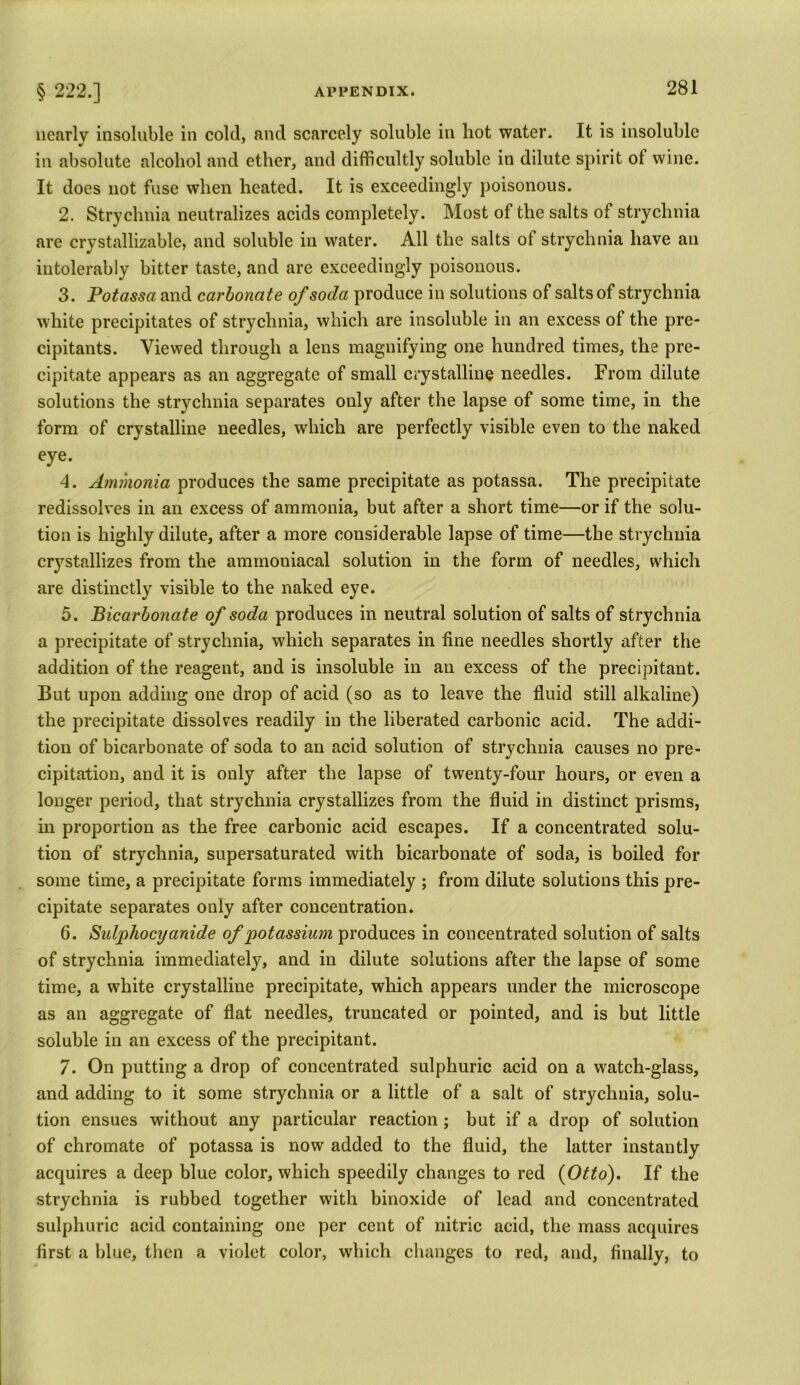 nearly insoluble in cold, and scarcely soluble in hot water. It is insoluble in absolute alcohol and ether, and difficultly soluble in dilute spirit ot wine. It does not fuse when heated. It is exceedingly poisonous. 2. Strychnia neutralizes acids completely. Most of the salts of strychnia are crystallizable, and soluble in water. All the salts of strychnia have an intolerably bitter taste, and are exceedingly poisonous. 3. Potassa and carbonate of soda produce in solutions of salts of strychnia white precipitates of strychnia, which are insoluble in an excess of the pre- cipitants. Viewed through a leus magnifying one hundred times, the pre- cipitate appears as an aggregate of small crystalline needles. From dilute solutions the strychnia separates only after the lapse of some time, in the form of crystalline needles, which are perfectly visible even to the naked eye. 4. Ammonia produces the same precipitate as potassa. The precipitate redissolves in an excess of ammonia, but after a short time—or if the solu- tion is highly dilute, after a more considerable lapse of time—the strychnia crystallizes from the ammoniacal solution in the form of needles, which are distinctly visible to the naked eye. 5. Bicarbonate of soda produces in neutral solution of salts of strychnia a precipitate of strychnia, which separates in fine needles shortly after the addition of the reagent, and is insoluble in an excess of the precipitant. But upon adding one drop of acid (so as to leave the fluid still alkaline) the precipitate dissolves readily iu the liberated carbonic acid. The addi- tion of bicarbonate of soda to an acid solution of strychnia causes no pre- cipitation, and it is only after the lapse of twenty-four hours, or even a longer period, that strychnia crystallizes from the fluid in distinct prisms, in proportion as the free carbonic acid escapes. If a concentrated solu- tion of strychnia, supersaturated with bicarbonate of soda, is boiled for some time, a precipitate forms immediately ; from dilute solutions this pre- cipitate separates only after concentration. 6. Sulphocyanide of potassium produces in concentrated solution of salts of strychnia immediately, and in dilute solutions after the lapse of some time, a white crystalline precipitate, which appears under the microscope as an aggregate of flat needles, truncated or pointed, and is but little soluble in an excess of the precipitant. 7. On putting a drop of concentrated sulphuric acid on a watch-glass, and adding to it some strychnia or a little of a salt of strychnia, solu- tion ensues without any particular reaction; but if a drop of solution of chromate of potassa is now added to the fluid, the latter instantly acquires a deep blue color, which speedily changes to red {Otto). If the strychnia is rubbed together with binoxide of lead and concentrated sulphuric acid containing one per cent of nitric acid, the mass acquires first a blue, then a violet color, which changes to red, and, finally, to