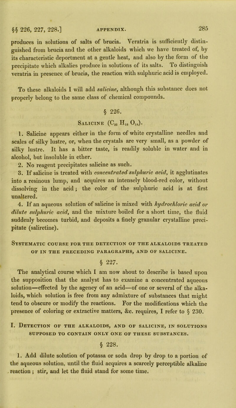 produces in solutions of salts of brucia. Yeratria is sufficiently distin- guished from brucia and the other alkaloids which we have treated of, by its characteristic deportment at a gentle heat, and also by the form of the precipitate which alkalies produce in solutions of its salts. To distinguish veratria in presence of brucia, the reaction with sulphuric acid is employed. To these alkaloids I will add salicine, although this substance does not properly belong to the same class of chemical compounds. § 226. Salicine (C26 H18 Oh). 1. Salicine appears either in the form of white crystalline needles and scales of silky lustre, or, when the crystals are very small, as a powder of silky lustre. It has a bitter taste, is readily soluble in water and in alcohol, but insoluble in ether. 2. No reagent precipitates salicine as such. 3. If salicine is treated with concentrated sulphuric acid, it agglutinates into a resinous lump, and acquires an intensely blood-red color, without dissolving in the acid; the color of the sulphuric acid is at first unaltered. 4. If an aqueous solution of salicine is mixed with hydrochloric acid or dilute sulphuric acid, and the mixture boiled for a short time, the fluid suddenly becomes turbid, and deposits a finely granular crystalline preci- pitate (saliretine). Systematic course for the detection of the alkaloids treated of in the preceding paragraphs, and of salicine. § 227. The analytical course which I am now about to describe is based upon the supposition that the analyst has to examine a concentrated aqueous solution—effected by the agency of an acid—of one or several of the alka- loids, which solution is free from any admixture of substances that might tend to obscure or modify the reactions. For the modifications which the presence of coloring or extractive matters, &c. requires, I refer to § 230. I. Detection of the alkaloids, and of salicine, in solutions SUPPOSED TO CONTAIN ONLY ONE OF THESE SUBSTANCES. § 228. 1. Add dilute solution of potassa or soda drop by drop to a portion of the aqueous solution, until the fluid acquires a scarcely perceptible alkaline reaction ; stir, and let the fluid stand for some time.