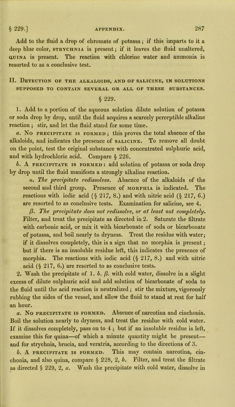 Add to the fluid a drop of chromate of potassa; if this imparts to it a deep blue color, strychnia is present; if it leaves the fluid unaltered, quin a is present. The reaction with chlorine water and ammonia is resorted to as a conclusive test. II. Detection of the alkaloids, and of salicine, in solutions SUPPOSED TO CONTAIN SEVERAL OR ALL OF THESE SUBSTANCES. § 229. 1. Add to a portion of the aqueous solution dilute solution of potassa or soda drop by drop, until the fluid acquires a scarcely perceptible alkaline reaction ; stir, and let the fluid stand for some time. a. No precipitate is formed ; this proves the total absence of the alkaloids, and indicates the presence of salicine. To remove all doubt on the point, test the original substance with concentrated sulphuric acid, and with hydrochloric acid. Compare § 226. b. A precipitate is formed : add solution of potassa or soda drop by drop until the fluid manifests a strongly alkaline reaction. a. The precipitate redissolves. Absence of the alkaloids of the second and third group. Presence of morphia is indicated. The reactions with iodic acid (§ 217, 8.) and with nitric acid (§ 217, 6.) are resorted to as conclusive tests. Examination for salicine, see 4. /3. The precipitate does not redissolve, or at least not completely. Filter, and treat the precipitate as directed in 2. Saturate the filtrate with carbonic acid, or mix it with bicarbonate of soda or bicarbonate of potassa, and boil nearly to dryness. Treat the residue with water; if it dissolves completely, this is a sign that no morphia is present; but if there is an insoluble residue left, this indicates the presence of morphia. The reactions with iodic acid (§ 217, 8.) and with nitric acid (§ 217, 6.) are resorted to as conclusive tests. 2. Wash the precipitate of 1. b. /3. with cold water, dissolve in a slight excess of dilute sulphuric acid and add solution of bicarbonate of soda to the fluid until the acid reaction is neutralized; stir the mixture, vigorously rubbing the sides of the vessel, and allow the fluid to stand at rest for half an hour. a. No precipitate is formed. Absence of narcotina and cinchonia. Boil the solution nearly to dryness, and treat the residue with cold water. If it dissolves completely, pass on to 4 ; but if an insoluble residue is left, examine this for quina—of which a minute quantity might be present— and for strychnia, brucia, and veratria, according to the directions of 3. b. A precipitate is formed. This may contain narcotina, cin- chonia, and also quina, compare § 228, 2, b. Filter, and treat the filtrate