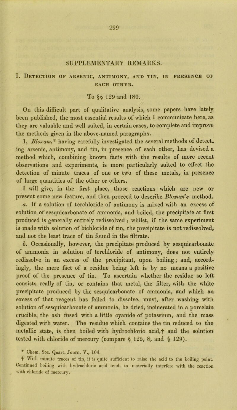 SUPPLEMENTARY REMARKS. I. Detection of arsenic, antimony, and tin, in presence of EACH OTHER. To §§ 129 and 180. On this difficult part of qualitative analysis, some papers have lately been published, the most essential results of which I communicate here, as they are valuable and well suited, in certain cases, to complete and improve the methods given in the above-named paragraphs. 1, Bloxam,* having carefully investigated the several methods of detect- ing arsenic, antimony, and tin, in presence of each other, has devised a method which, combining known facts with the results of more recent observations and experiments, is more particularly suited to effect the detection of minute traces of one or two of these metals, in presence of large quantities of the other or others. I will give, in the first place, those reactions which are new or present some new feature, and then proceed to describe Bloxam!s method. a. If a solution of terchloride of antimony is mixed with an excess of solution of sesquicarbonate of ammonia, and boiled, the precipitate at first produced is generally entirely redissolved ; whilst, if the same experiment is made with solution of bichloride of tin, the precipitate is not redissolved, and not the least trace of tin found in the filtrate. b. Occasionally, however, the precipitate produced by sesquicarbonate of ammonia in solution of terchloride of antimony, does not entirely redissolve in an excess of the precipitant, upon boiling; and, accord- ingly, the mere fact of a residue being left is by no means a positive proof of the presence of tin. To ascertain whether the residue so left consists really of tin, or contains that metal, the filter, with the white precipitate produced by the sesquicarbonate of ammonia, and which an excess of that reagent has failed to dissolve, must, after washing with solution of sesquicarbonate of ammonia, be dried, incinerated in a porcelain crucible, the ash fused with a little cyanide of potassium, and the mass digested with water. The residue which contains the tin reduced to the metallic state, is then boiled with hydrochloric acid,f and the solution tested wdth chloride of mercury (compare § 125, 8, and § 129). * Chem. Soc. Quart. Journ. V., 104. + With minute traces of tin, it is quite sufficient to raise the acid to the boiling point. Continued boiling with hydrochloric acid tends to materially interfere with the reaction with chloride of mercury.