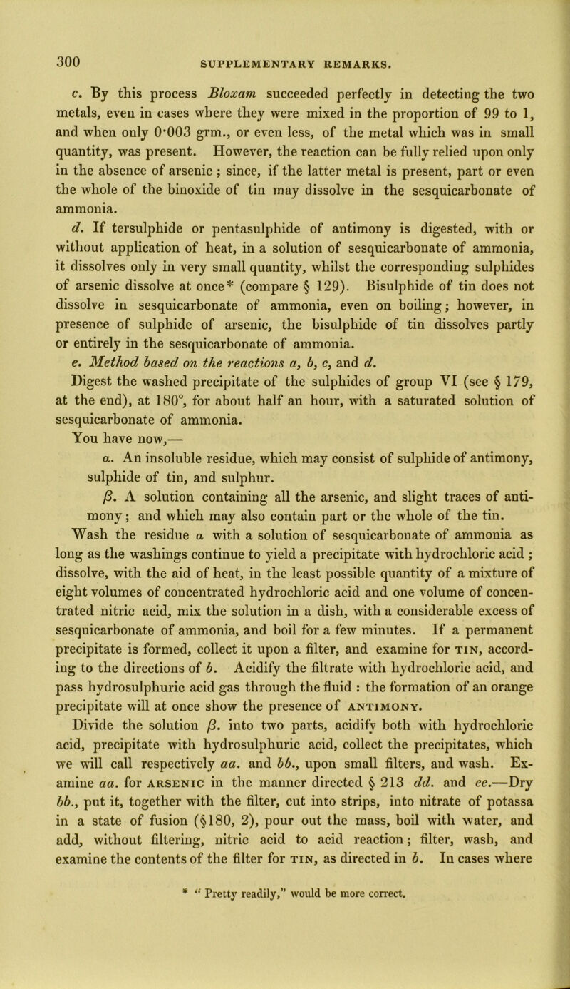 c. By this process Bloxarn succeeded perfectly in detecting the two metals, even in cases where they were mixed in the proportion of 99 to 1, and when only 0*003 grm., or even less, of the metal which was in small quantity, was present. However, the reaction can be fully relied upon only in the absence of arsenic ; since, if the latter metal is present, part or even the whole of the binoxide of tin may dissolve in the sesquicarbonate of ammonia. d. If tersulphide or pentasulphide of antimony is digested, with or without application of heat, in a solution of sesquicarbonate of ammonia, it dissolves only in very small quantity, whilst the corresponding sulphides of arsenic dissolve at once* (compare § 129). Bisulphide of tin does not dissolve in sesquicarbonate of ammonia, even on boiling; however, in presence of sulphide of arsenic, the bisulphide of tin dissolves partly or entirely in the sesquicarbonate of ammonia. e. Method based on the reactions a, b, c, and d. Digest the washed precipitate of the sulphides of group VI (see § 179, at the end), at 180°, for about half an hour, with a saturated solution of sesquicarbonate of ammonia. You have now,— a. An insoluble residue, which may consist of sulphide of antimony, sulphide of tin, and sulphur. (3. A solution containing all the arsenic, and slight traces of anti- mony ; and which may also contain part or the whole of the tin. Wash the residue a with a solution of sesquicarbonate of ammonia as long as the washings continue to yield a precipitate with hydrochloric acid ; dissolve, with the aid of heat, in the least possible quantity of a mixture of eight volumes of concentrated hydrochloric acid and one volume of concen- trated nitric acid, mix the solution in a dish, with a considerable excess of sesquicarbonate of ammonia, and boil for a few minutes. If a permanent precipitate is formed, collect it upon a filter, and examine for tin, accord- ing to the directions of b. Acidify the filtrate with hydrochloric acid, and pass hydrosulphuric acid gas through the fluid : the formation of an orange precipitate will at once show the presence of antimony. Divide the solution (3. into two parts, acidify both with hydrochloric acid, precipitate with hydrosulphuric acid, collect the precipitates, which we will call respectively aa. and bb., upon small filters, and wash. Ex- amine aa. for arsenic in the manner directed § 213 dd. and ee.— Dry bb., put it, together with the filter, cut into strips, into nitrate of potassa in a state of fusion (§180, 2), pour out the mass, boil with water, and add, without filtering, nitric acid to acid reaction; filter, wash, and examine the contents of the filter for tin, as directed in b. In cases where * “ Pretty readily,” would be more correct.