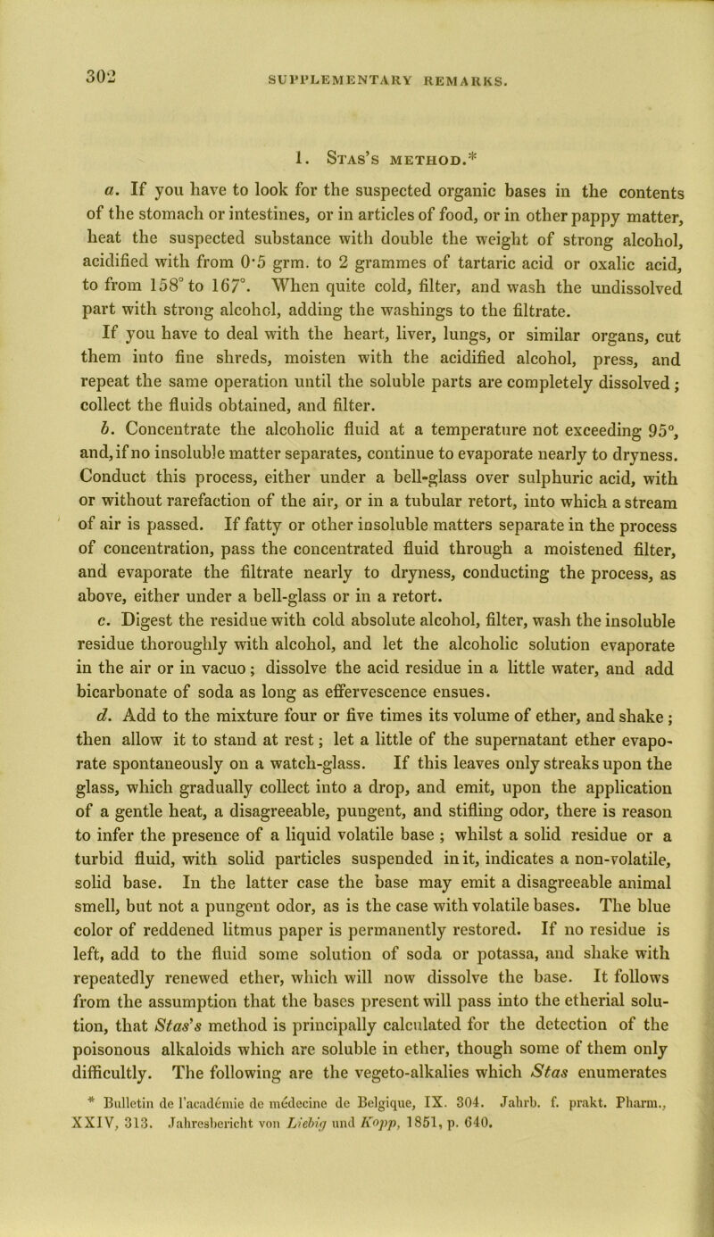 I. Stas’s method.* a. If you have to look for the suspected organic bases in the contents of the stomach or intestines, or in articles of food, or in other pappy matter, heat the suspected substance with double the weight of strong alcohol, acidified with from O'5 grm. to 2 grammes of tartaric acid or oxalic acid, to from 158° to 167°. When quite cold, filter, and wash the undissolved part with strong alcohol, adding the washings to the filtrate. If you have to deal with the heart, liver, lungs, or similar organs, cut them into fine shreds, moisten with the acidified alcohol, press, and repeat the same operation until the soluble parts are completely dissolved; collect the fluids obtained, and filter. b. Concentrate the alcoholic fluid at a temperature not exceeding 95°, and, if no insoluble matter separates, continue to evaporate nearly to dryness. Conduct this process, either under a bell-glass over sulphuric acid, with or without rarefaction of the air, or in a tubular retort, into which a stream of air is passed. If fatty or other insoluble matters separate in the process of concentration, pass the concentrated fluid through a moistened filter, and evaporate the filtrate nearly to dryness, conducting the process, as above, either under a bell-glass or in a retort. c. Digest the residue with cold absolute alcohol, filter, wash the insoluble residue thoroughly with alcohol, and let the alcoholic solution evaporate in the air or in vacuo; dissolve the acid residue in a little water, and add bicarbonate of soda as long as effervescence ensues. d. Add to the mixture four or five times its volume of ether, and shake ; then allow it to stand at rest; let a little of the supernatant ether evapo- rate spontaneously on a watch-glass. If this leaves only streaks upon the glass, which gradually collect into a drop, and emit, upon the application of a gentle heat, a disagreeable, pungent, and stifling odor, there is reason to infer the presence of a liquid volatile base ; whilst a solid residue or a turbid fluid, with solid particles suspended in it, indicates a non-volatile, solid base. In the latter case the base may emit a disagreeable animal smell, but not a pungent odor, as is the case with volatile bases. The blue color of reddened litmus paper is permanently restored. If no residue is left, add to the fluid some solution of soda or potassa, and shake with repeatedly renewed ether, which will now dissolve the base. It follows from the assumption that the bases present will pass into the etherial solu- tion, that Stas’s method is principally calculated for the detection of the poisonous alkaloids which are soluble in ether, though some of them only difficultly. The following are the vegeto-alkalies which Stas enumerates * Bulletin de l’academie de medecine de Belgique, IX. 304. Jahrb. f. prakt. Pharm., XXIV, 313. Jahresbericht von Liebig und Kopp, 1851, p. G40.