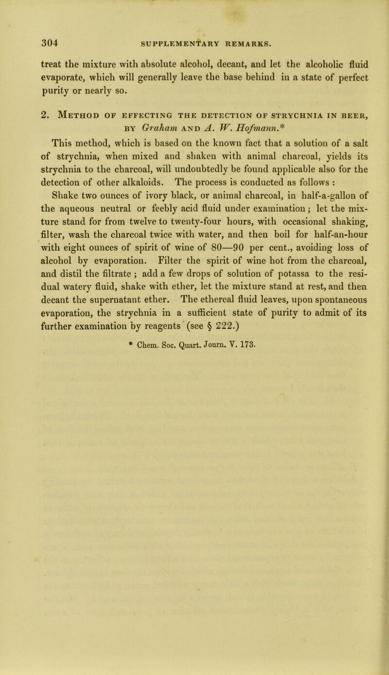 treat the mixture with absolute alcohol, decant, and let the alcoholic fluid evaporate, which will generally leave the base behind in a state of perfect purity or nearly so. 2. Method of effecting the detection of strychnia in beer, by Graham and A. W. Hofmann * This method, which is based on the known fact that a solution of a salt of strychnia, when mixed and shaken with animal charcoal, yields its strychnia to the charcoal, will undoubtedly be found applicable also for the detection of other alkaloids. The process is conducted as follows : Shake two ounces of ivory black, or animal charcoal, in half-a-gallon of the aqueous neutral or feebly acid fluid under examination; let the mix- ture stand for from twelve to twenty-four hours, with occasional shaking, filter, wash the charcoal twice with water, and then boil for half-an-hour with eight ounces of spirit of wine of 80—90 per cent., avoiding loss of alcohol by evaporation. Filter the spirit of wine hot from the charcoal, and distil the filtrate ; add a few drops of solution of potassa to the resi- dual watery fluid, shake with ether, let the mixture stand at rest, and then decant the supernatant ether. The ethereal fluid leaves, upon spontaneous evaporation, the strychnia in a sufficient state of purity to admit of its further examination by reagents (see § 222.)