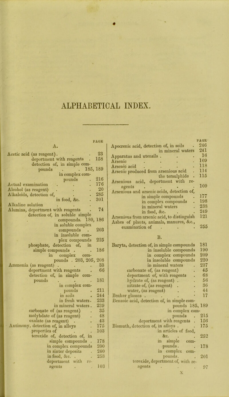 ALPHABETICAL INDEX. PAGE A. Acetic acid (as reagent). . .23 deportment with reagents . 158 detection of, in simple com- pounds . . 185, 189 in complex com- pounds . 216 Actual examination . . .176 Alcohol (as reagent) . . .20 Alkaloids, detection of, . . 285 in food, &c. . 301 Alkaline solution Alumina, deportment with reagents . 74 detection of, in soluble simple compounds. 180, 186 in soluble complex compounds . 203 in insoluble com- plex compounds 225 phosphate, detection of, in simple compounds . .186 in complex com- pounds . 203, 205, 208 Ammonia (as reagent) . . .33 deportment with reagents . 66 detection of, in simple com- pounds . . .181 in complex com- pounds . 211 in soils . 244 in fresh waters. 233 in mineral waters . 239 carbonate of (as reagent) . 35 molybdate of (as reagent) . 48 oxalate (as reagent) . . 43 Antimony, detection of, in alloys . 175 properties of . .103 teroxide of, detection of, in simple compounds . 178 in complex compounds 200 in sinter deposits . 240 in food, &c. . . 253 „ deportment vvitli re- agents . .103 PAGE- Apocrenic acid, detection of, in soils . 246 in mineral waters 241 Apparatus and utensils . . .16 Arsenic . . . .109 Arsenic acid . . . .118 Arsenic produced from arsenious acid . 114 the tersulphide . 115 Arsenious acid, deportment with re- agents . . . .109 Arsenious and arsenic acids, detection of, in simple compounds . 177 in complex compounds . 198 in mineral waters . 238 in food, &c. . . 249 Arsenious from arsenic acid, to distinguish 121 Ashes of plants, animals, manures, &c., examination of . . .255 B. Baryta, detection of, in simple compounds 181 in insoluble compounds 190 in complex compounds 209 in insoluble compounds 220 in mineral waters . 237 carbonate of, (as reagent) . 45 deportment of, with reagents . 68 hydrate of, (as reagent) . . 56 nitrate of, (as reagent) . .36 water, (as reagent) . .44 Beaker glasses . . . ’17 Benzoic acid, detection of, in simple com- pounds 185,189 in complex com- pounds . 215 deportment with reagents . 156 Bismuth, detection of, in alloys . .175 in articles of food, &c. . . 252 in simple com- pounds. . 178 in complex com- pounds. . 201 teroxide, deportment of, with re- agents . . .97 X