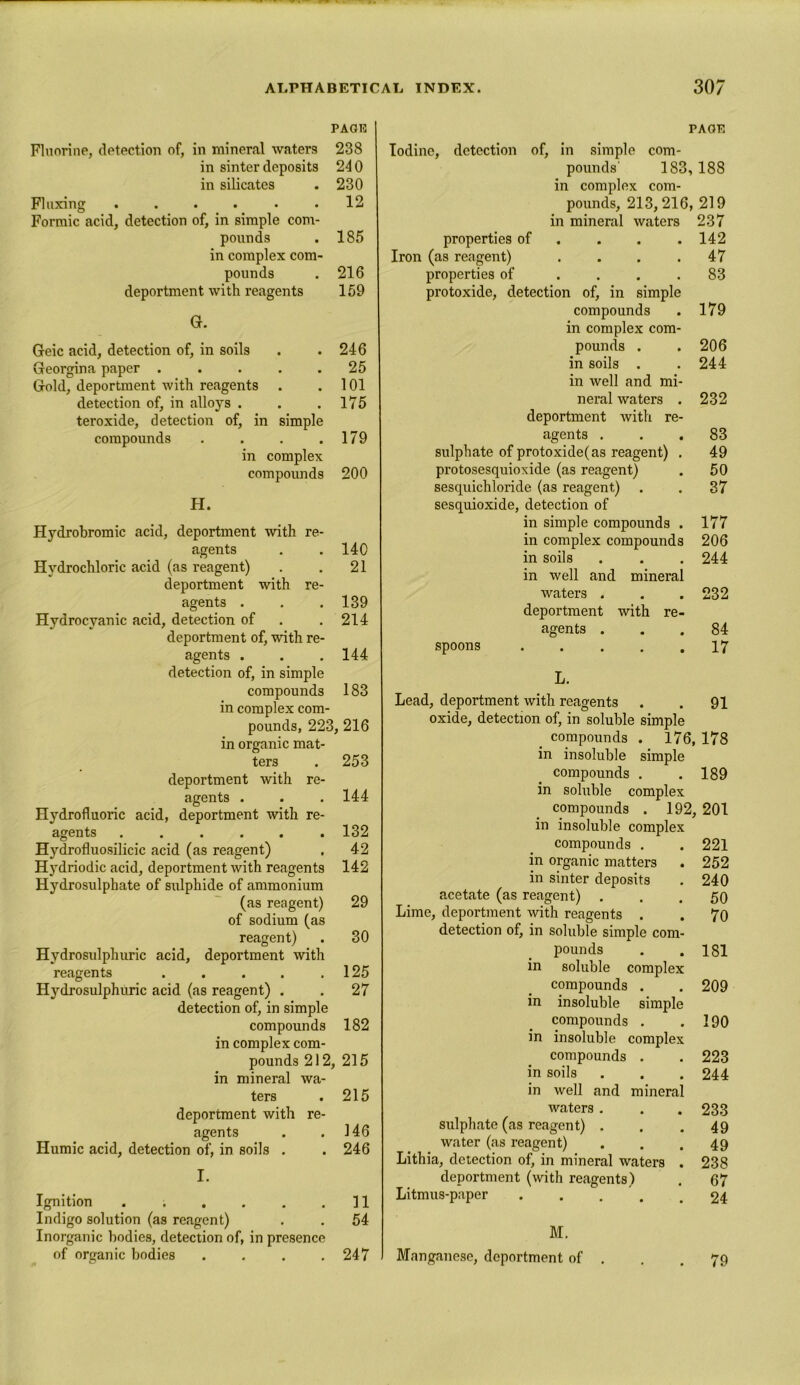 PAGF Fluorine, detection of, in mineral waters 238 in sinter deposits 240 in silicates . 230 Fluxing ...... 12 Formic acid, detection of, in simple com- pounds . 185 in complex com- pounds . 216 deportment with reagents 159 G. Geic acid, detection of, in soils . .246 Georgina paper ..... 25 Gold, deportment with reagents . .101 detection of, in alloys . . .175 teroxide, detection of, in simple compounds . . . .179 in complex compounds 200 H. Hydrobromic acid, deportment with re- agents . . 140 Hydrochloric acid (as reagent) . . 21 deportment with re- agents . . .139 Hydrocyanic acid, detection of . . 214 deportment of, with re- agents . . . 144 detection of, in simple compounds 183 in complex com- pounds, 223, 216 in organic mat- ters . 253 deportment with re- agents . . . 144 Hydrofluoric acid, deportment with re- agents ...... 132 Hydrofluosilicic acid (as reagent) . 42 Hydriodic acid, deportment with reagents 142 Hydrosulphate of sulphide of ammonium (as reagent) 29 of sodium (as reagent) . 30 Hydrosulphuric acid, deportment with reagents . . . . .125 Hydrosulphuric acid (as reagent) . . 27 detection of, in simple compounds 182 in complex com- pounds 212, 215 in mineral wa- ters . 215 deportment with re- agents . . 146 Humic acid, detection of, in soils . . 246 I. Ignition . . . . . .11 Indigo solution (as reagent) . . 54 Inorganic bodies, detection of, in presence of organic bodies . . . .247 PA OF. Iodine, detection of, in simple com- pounds' 183, 188 in complex com- pounds, 213,216, 219 in mineral waters 237 properties of ... 142 Iron (as reagent) . . . .47 properties of .... 83 protoxide, detection of, in simple compounds . 179 in complex com- pounds . .206 in soils . . 244 in well and mi- neral waters . 232 deportment with re- agents . . .83 sulphate of protoxide(as reagent) . 49 protosesquioxide (as reagent) . 50 sesquichloride (as reagent) . . 37 sesquioxide, detection of in simple compounds . 177 in complex compounds 206 in soils . . . 244 in well and mineral waters . . . 232 deportment with re- agents ... 84 spoons 17 L. Lead, deportment with reagents . . 91 oxide, detection of, in soluble simple compounds . 176, 178 in insoluble simple compounds . . 189 in soluble complex compounds . 192, 201 in insoluble complex compounds . . 221 in organic matters . 252 in sinter deposits . 240 acetate (as reagent) ... 50 Lime, deportment with reagents . . 70 detection of, in soluble simple com- pounds . . 181 in soluble complex compounds . . 209 in insoluble simple compounds . .190 in insoluble complex compounds . . 223 in soils . . . 244 in well and mineral waters. . .233 sulphate (as reagent) . . .49 water (as reagent) . . .49 Lithia, detection of, in mineral waters . 238 deportment (with reagents) . 67 Litmus-paper 24 M. Manganese, deportment of . . .79