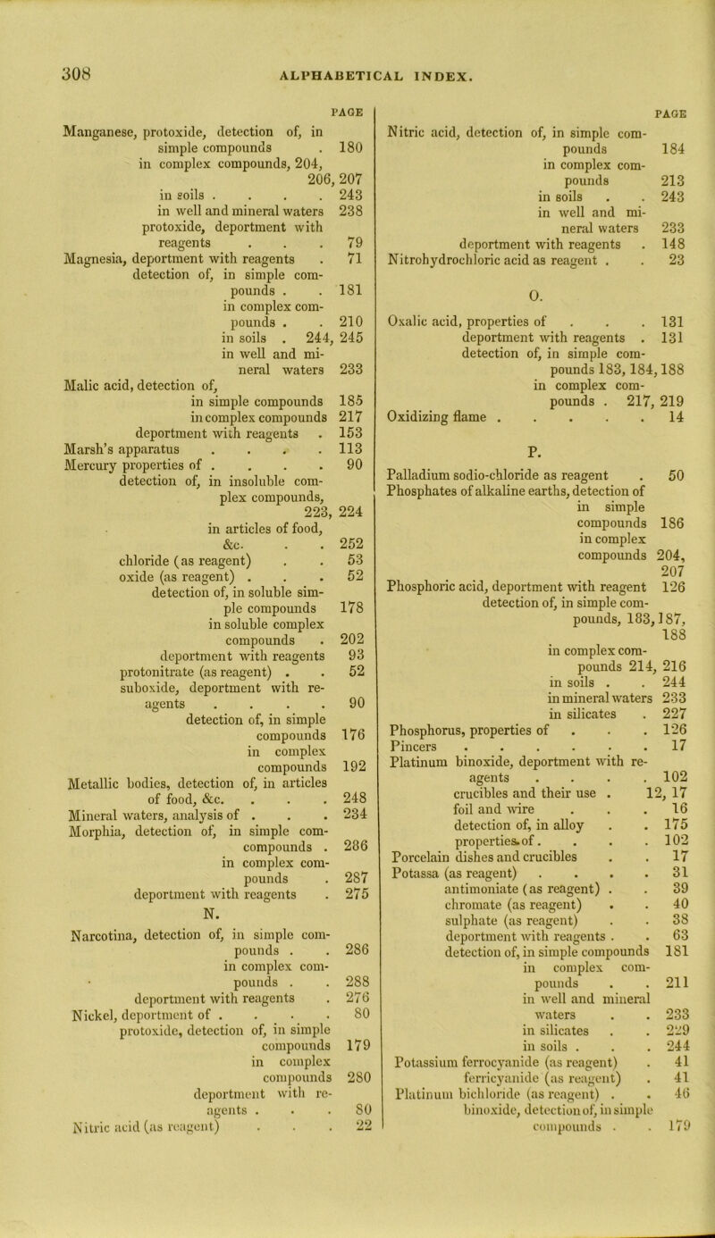 PAGE Manganese, protoxide, detection of, in simple compounds . 180 in complex compounds, 204, 206, 207 in soils .... 243 in well and mineral waters 238 protoxide, deportment with reagents . . .79 Magnesia, deportment with reagents . 71 detection of, in simple com- pounds . .181 in complex com- pounds . .210 in soils . 244, 245 in well and mi- neral waters 233 Malic acid, detection of, in simple compounds 185 in complex compounds 217 deportment with reagents . 153 Marsh’s apparatus . . . .113 Mercury properties of . . . .90 detection of, in insoluble com- plex compounds, 223, 224 in articles of food, &c. . . 252 chloride (as reagent) . . 53 oxide (as reagent) . . .52 detection of, in soluble sim- ple compounds 178 in soluble complex compounds . 202 deportment with reagents 93 protonitrate (as reagent) . . 52 suboxide, deportment with re- agents . . . .90 detection of, in simple compounds 176 in complex compounds 192 Metallic bodies, detection of, in articles of food, &c. . . . 248 Mineral waters, analysis of . . . 234 Morphia, detection of, in simple corn- compounds . 286 in complex com- pounds . 287 deportment with reagents . 275 N. Narcotina, detection of, in simple com- pounds . . 286 in complex com- pounds . . 288 deportment with reagents . 276 Nickel, deportment of . . . .80 protoxide, detection of, in simple compounds 179 in complex compounds 280 deportment with re- agents . . .80 Nitric acid (as reagent) ... 22 PAGE Nitric acid, detection of, in simple com- pounds 184 in complex com- pounds 213 in soils . . 243 in well and mi- neral waters 233 deportment with reagents . 148 Nitrohydrochloric acid as reagent . . 23 O. Oxalic acid, properties of . . 131 deportment with reagents . 131 detection of, in simple com- pounds 183, 184,188 in complex com- pounds . 217, 219 Oxidizing flame . . . . .14 P. Palladium sodio-chloride as reagent . 50 Phosphates of alkaline earths, detection of in simple compounds 186 in complex compounds 204, 207 Phosphoric acid, deportment with reagent 126 detection of, in simple com- pounds, 183,187, 188 in complex com- pounds 214, 216 in soils . . 244 in mineral waters 233 in silicates . 227 Phosphorus, properties of . .126 Pincers ...... 17 Platinum binoxide, deportment with re- agents . . . .102 crucibles and their use . 12, 17 foil and wire . . .16 detection of, in alloy . . 175 properties, of. . . .102 Porcelain dishes and crucibles . . 17 Potassa (as reagent) . . . .31 antimoniate (as reagent) . . 39 chromate (as reagent) . . 40 sulphate (as reagent) . . 38 deportment with reagents . . 63 detection of, in simple compounds 181 in complex com- pounds . .211 in well and mineral waters . . 233 in silicates . . 229 in soils . . . 244 Potassium ferrocyanide (as reagent) . 41 ferricyanide (as reagent) . 41 Platinum bichloride (as reagent) . . 46 binoxide, detection of, in simple compounds . . 179