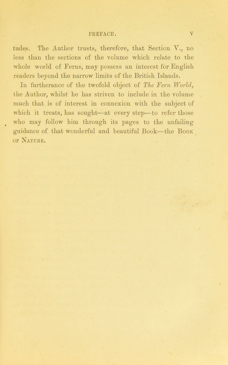 tudes. The Author ti'ustSj therefore^ that Section Y.^ no less than the sections of the volume which relate to the whole world of Ferns, may possess an interest for English readers beyond the narrow limits of the British Islands. In furtherance of the twofold object of The Fern World, the Author, whilst he has striven to include in the volume much that , is of interest in connexion with the subject of which it treats, has sought—at every step—to refer those who may follow him through its pages to the unfailing guidance of that wonderful and beautiful Book—the Book OF Nature.