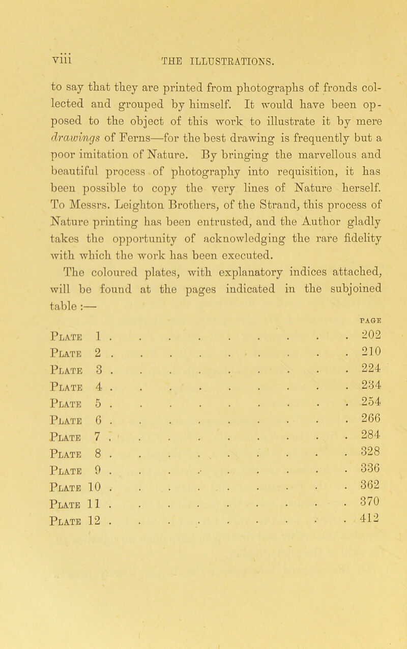 to say that they are printed from photographs of fronds col- lected and grouped by himself. It would have been op- posed to the object of this work to illustrate it by mere drawings of Ferns—for the best drawing is frequently but a poor imitation of Nature. By bringing the marvellous and beautiful process of photography into requisition, it has been possible to copy the very lines of Nature herself To Messrs. Leighton Brothers, of the Strand, this process of Nature printing has been entrusted, and the Author gladly takes the opportunity of acknowledging the rare fidelity with which the work has been executed. The coloured plates, with explanatory indices attached, will be found at the pages indicated in the subjoined table :— Plate 1 . Plate 2 . Plate 3 . Plate 4 . Plate 5 . Plate G . Plate 7 . Plate 8 . Plate 9 . Plate 10 . Plate 11 . Plate 12 . PAGE . 202 . 210 . 224 . 234 . 254 . 266 . 284 . 328 . 336 . 362 . 370 . 412