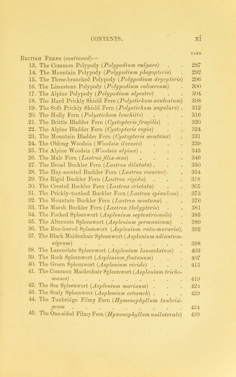 PA OB Beitish Feens {continued)— 13. The Common Polypody {Polypodium vtdgare) . . 287 14. The Mountain Polypody . 292 15. The Three-branched Polypody {Polypodium dryopteids) 296 16. The Limestone Polypody {Polypodium calcareum) . 300 17. The Alpine Polypody {Polypodium alpestre) . . 304 18. The Hard Prickly Shield Fern {Polystichum aculeatum) 308 19. The Soft Prickly Shield Feim {Polystichum angulare) . 312 20. The Holly Fern {Polystichum lonchitis) . . . 316 21. The Brittle Bladder Fern {Cystopterisfragilis) . . 320 22. The Alpine Bladder Fern {Cystopteris regia) . . 324 23. The Mountain Bladder Fein {Cystopteris montana) . 331 24. The Oblong Woodsia (. . . 339 25. The Alpine Woodsia {Woodsia alpina) .... 343 26. The Male Fern {Lastrea Jllix-mas) . . . ■. 346 27. The Broad Buckler Fern {Lastrea dilatata) . . . 350 28. The Hay-scented Buckler Fern {Lastrea recurva). . 354 29. The Eigid Buckler Fern {Lastrea rigida) . . . 358 30. The Crested Buckler Fern {Lastrea cristata) . . 365 31. The Prickly-toothed Buckler Pern {Lastrea spinulosa) . 373 32. The Mountain Buckler Fern {Lastrea montana) . . 376 33. The Marsh Buckler Fern {Lastrea thelypteris) . . 381 34. The Forked Spleenwort {Asplenium septentrionale) . 385 35. The Alternate Spleenwort {Asylenium germanicum) . 389 36. The Kue-leaved Spleenwort {Asplenium ruta-muraria). 392 37. The Black Maidenhair Spleenwort {Asplenium adiantum- nigrum) 398 38. The Lanceolate Spleenwort {Asplenium lanceolatum) . 403 39. The Rock Spleenwort {Asplenium fontanum) . . 407 40. The Green Spleenwort {Asplenium viride) . . .415 41. The Common Maidenhair Spleenwort {Asplenium tricho- manes) ......... 419 42. The Sea Spleenwort {Asplenium marinuni) . . . 424 43. The Scaly Spleenwort {Asplenium ceterach) . . . 429 44. The Tunbridge Filmy Fern {Hymenophyllum tunbtdd- (jense 434 45. The One-sided Filmy Fern 439