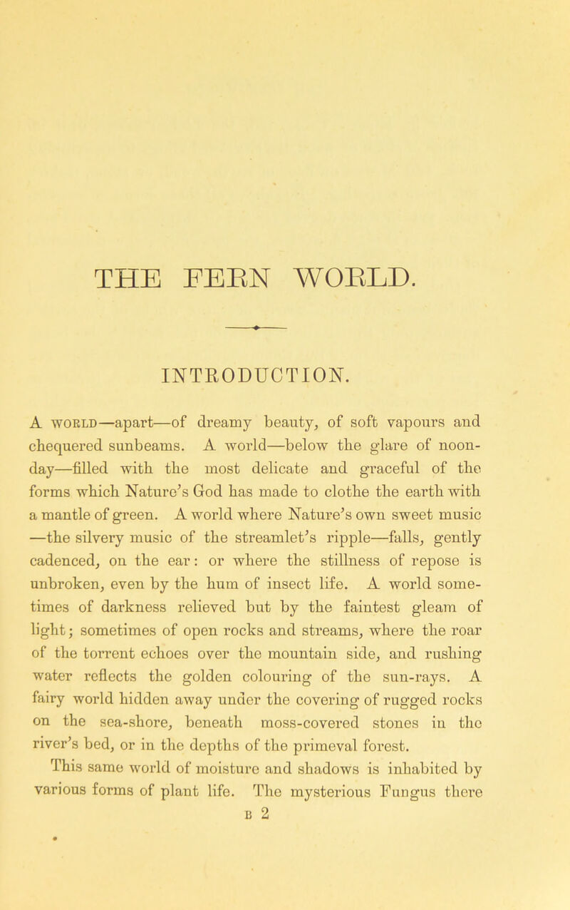 INTRODUCTION. A WORLD—apart—of dreamy beauty, of soft vapours and chequered sunbeams. A world—below the glare of noon- day—filled with the most delicate and graceful of the forms which Nature^s God has made to clothe the earth with a mantle of green. A world where Nature’s own sweet music —the silvery music of the streamlet’s ripple—falls, gently cadenced, on the ear: or where the stillness of repose is unbroken, even by the hum of insect life. A world some- times of darkness relieved but by the faintest gleam of light; sometimes of open rocks and streams, where the roar of the torrent echoes over the mountain side, and rushing water reflects the golden colouring of the sun-rays. A fairy world hidden away under the covering of rugged rocks on the sea-shore, beneath moss-covered stones in the river’s bed, or in the depths of the primeval forest. This same world of moisture and shadows is inhabited by various forms of plant life. The mysterious Fungus there