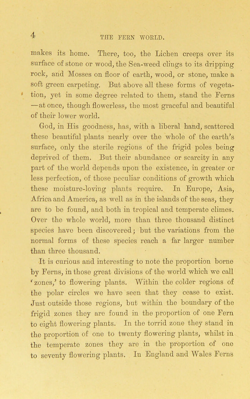 makes its home. Tliere^ too^ the Lichen creeps over its surface of stone or wood^ the Sea-weed clings to its dripping rock, and Mosses on floor of earth, wood, or stone, make a soft green carpeting. But above all these forms of vegeta- tion, yet in some degree related to them, stand the Ferns —at once, though flowerless, the most graceful and beautiful of their lower woidd. God, in His goodness, has, with a liberal hand, scattered these beautiful plants nearly over the whole of the earth^s surface, only the sterile regions of the frigid poles being deprived of them. But their abundance or scarcity in any part of the world depends upon the existence, in greater or less perfection, of those peculiar conditions of growth which these moisture-loving jolants require. In Europe, Asia, Africa and America, as well as in the islands of the seas, they are to be found, and both in troiDical and temperate climes. Over the whole world, more than three thousand distinct species have been discovered; but the variations from the normal forms of these species reach a far larger number than three thousand. It is curious and interesting to note the proportion borne by Ferns, in those great divisions of the woidd which we call zones,^ to flowering plants. Within the colder regions of the polar circles we have seen that they cease to exist. Just outside those regions, but within the boundary of the frigid zones they are found in the jaroportion of one Fern to eight flowering plants. In the toi’rid zone they stand in the proportion of one to twenty flowering plants, whilst in the temperate zones they are in the proportion of one to seventy flowering plants. In England and Wales Ferns