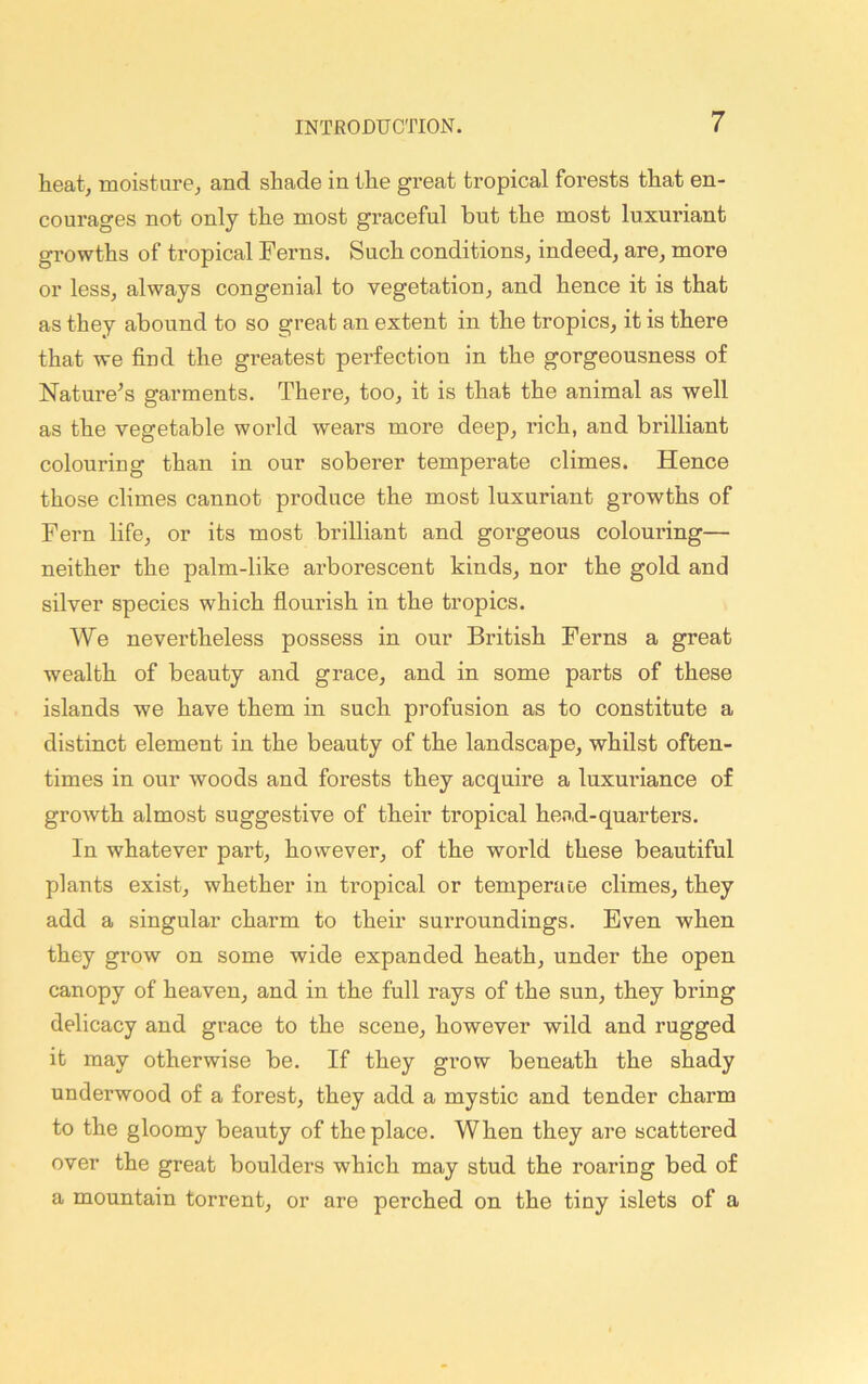 heat, moisture, and shade in the great tropical forests that en- courages not only the most graceful but the most luxuriant growths of tropical Ferns. Such conditions, indeed, are, more or less, always congenial to vegetation, and hence it is that as they abound to so great an extent in the tropics, it is there that we find the greatest perfection in the gorgeousness of Nature’s garments. There, too, it is that the animal as well as the vegetable world wears more deep, rich, and brilliant colouring than in our soberer temperate climes. Hence those climes cannot produce the most luxuriant growths of Fern life, or its most brilliant and goi’geous coloui'ing— neither the palm-like arborescent kinds, nor the gold and silver species which flourish in the tropics. We nevertheless possess in our British Ferns a great wealth of beauty and grace, and in some parts of these islands we have them in such profusion as to constitute a distinct element in the beauty of the landscape, whilst often- times in our woods and forests they acquire a luxui’iance of growth almost suggestive of their tropical hend-quarters. In whatever part, however, of the world these beautiful plants exist, whether in tropical or temperat,e climes, they add a singular charm to their surroundings. Even when they grow on some wide expanded heath, under the open canopy of heaven, and in the full rays of the sun, they bring delicacy and grace to the scene, however wild and rugged it may otherwise be. If they grow beneath the shady underwood of a forest, they add a mystic and tender charm to the gloomy beauty of the place. When they are scattered over the great boulders which may stud the roaring bed of a mountain torrent, or are perched on the tiny islets of a