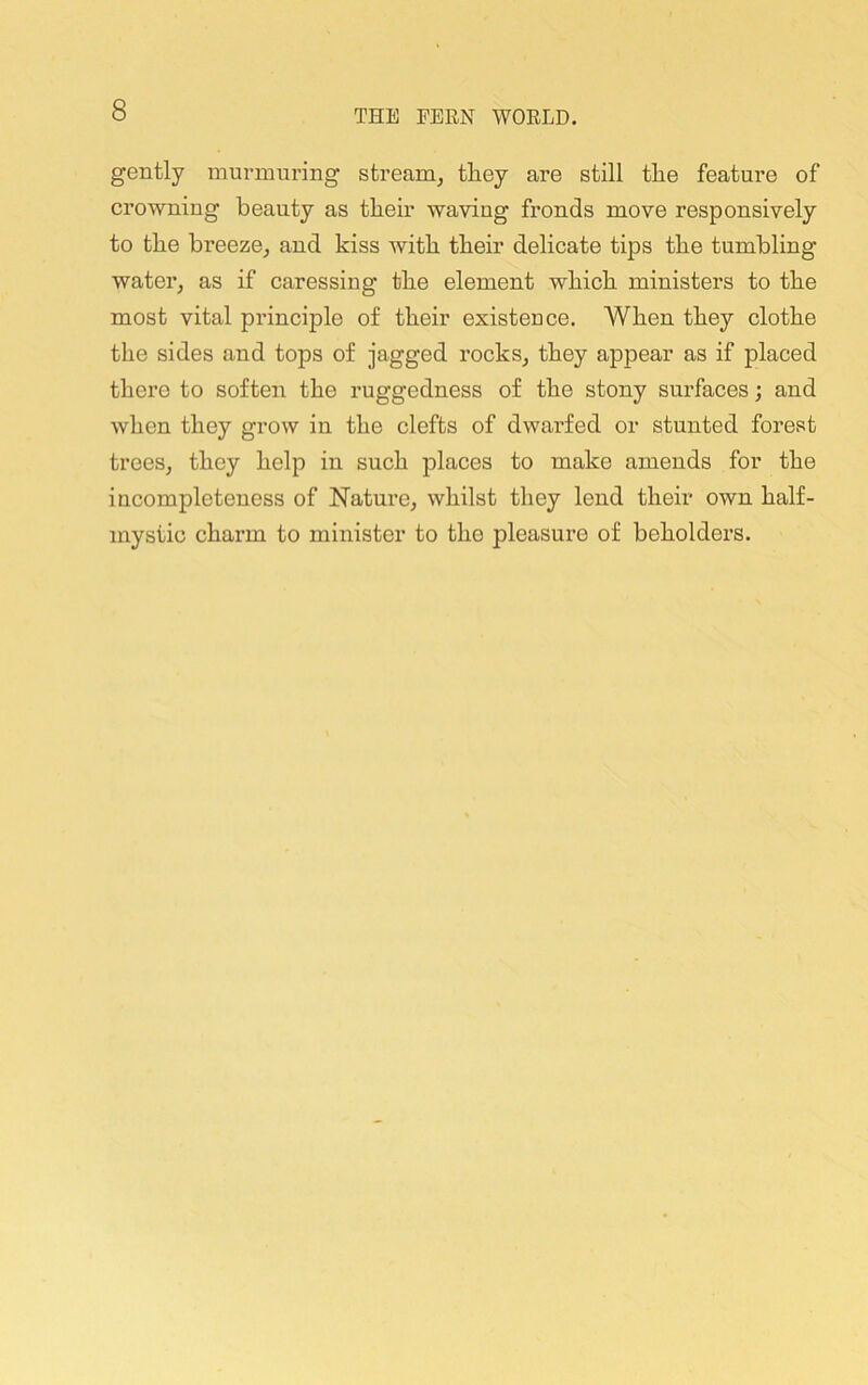 gently murmuring stream, they are still the feature of crowning beauty as their waving fronds move responsively to the breeze, and kiss with their delicate tips the tumbling water, as if caressing the element which ministers to the most vital principle of their existence. When they clothe the sides and tops of jagged rocks, they appear as if placed there to soften the ruggedness of the stony surfaces; and when they grow in the clefts of dwarfed or stunted forest trees, they help in such places to make amends for the incompleteness of Nature, whilst they lend their own half- mystic charm to minister to the pleasure of beholders.