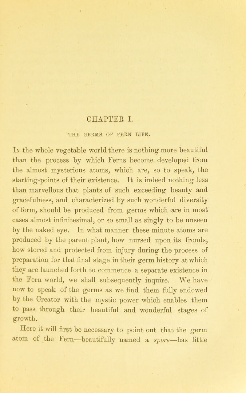 THE GERMS OE EERN LIEE. In tlie wliole vegetable world there is nothing more beautiful thau the process by which Perns become developed from the almost mysterious atoms, which are, so to speak, the starting-points of their existence. It is indeed nothing less than marvellous that plants of such exceeding beauty and gracefulness, and characterized by such wonderful diversity of form, should be produced from germs which are in most cases almost infinitesimal, or so small as singly to be unseen by the naked eye. In what manner these minute atoms are produced by the parent plant, how nursed upon its fronds, how stored and protected from injury during the process of preparation for that final stage in their germ history at which they are launched forth to commence a separate existence in the Fern world, we shall subsequently inquire. We have now to speak of the germs as we find them fully endowed by the Creator with the mystic power which enables them to pass through their beautiful and wonderful stages of growth. Here it will first be necessary to point out that the germ atom of the Fern—beautifully named a spore—has little