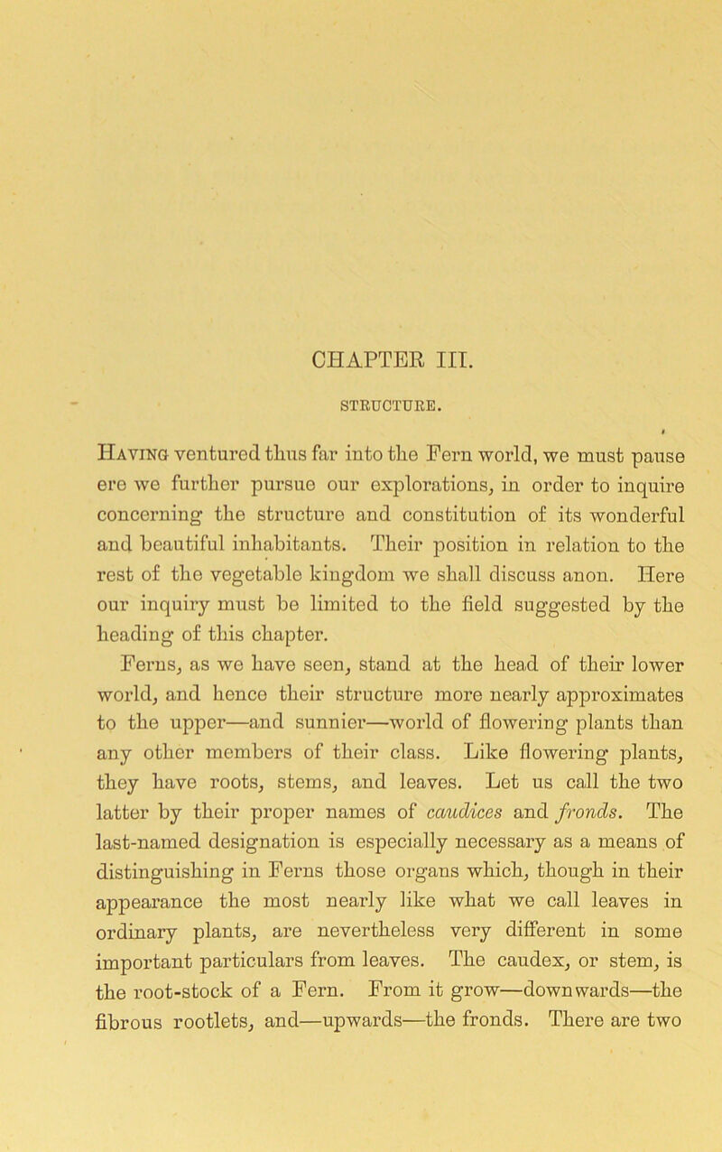 STRUCTURE. f Having ventured thus far into the Peru world, we must pause ere we further pursue our explorations, in order to inquire concerning the structure and constitution of its wonderful and beautiful inhabitants. Their position in relation to the rest of the vegetable kingdom we shall discuss anon. Here our inquiry must be limited to the field suggested by the heading of this chapter. Ferns, as we have seen, stand at the head of their lower world, and hence their structure more nearly approximates to the upper—and sunnier—world of flowering plants than any other members of their class. Like flowering plants, they have roots, stems, and leaves. Let us call the two latter by their proper names of caudices and fronds. The last-named designation is especially necessary as a means of distinguishing in Ferns those organs which, though in their appearance the most nearly like what we call leaves in ordinary plants, are nevertheless very different in some important particulars from leaves. The caudex, or stem, is the root-stock of a Fern. From it grow—downwards—the fibrous rootlets, and—upwards—the fronds. There are two