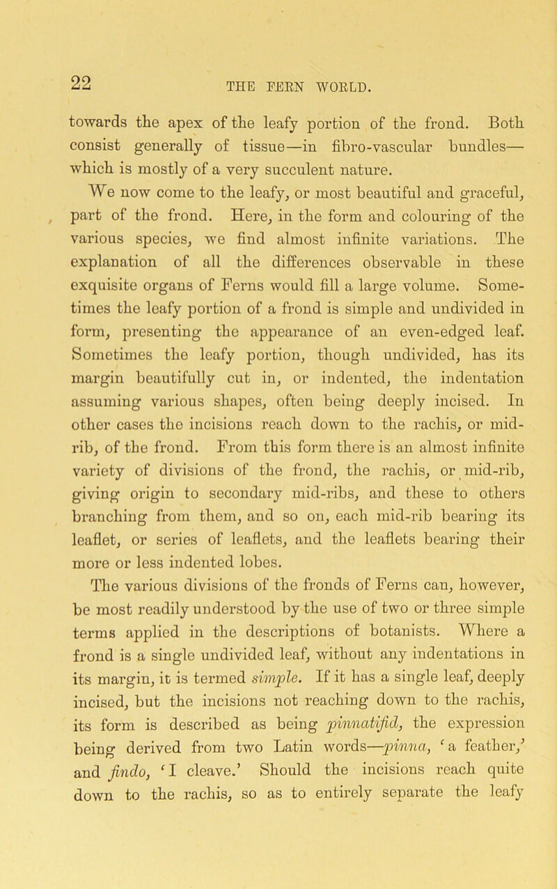 towards the apex of the leafy portion of the frond. Both consist generally of tissue—in fibro-vascular bundles— which is mostly of a very succulent nature. We now come to the leafy^ or most beautiful and gTaceful^ part of the frond. Here^ in the form and colouring of the various species^ we find almost infinite variations. The explanation of all the differences observable in these exquisite organs of Ferns would fill a large volume. Some- times the leafy portion of a frond is simple and undivided in form, presenting the appearance of an even-edged leaf. Sometimes the leafy portion, though undivided, has its margin beautifully cut in, or indented, the indentation assuming various shapes, often being deeply incised. In other cases the incisions reach down to the rachis, or mid- rib, of the frond. From this form there is an almost infinite variety of divisions of the frond, the rachis, or mid-rib, giving origin to secondary mid-ribs, and these to others branching from them, and so on, each mid-rib bearing its leaflet, or series of leaflets, and the leaflets bearing their more or less indented lobes. The various divisions of the fronds of Ferns can, however, be most readily understood by the use of two or three simple terms applied in the descriptions of botanists. Where a frond is a single undivided leaf, without any indentations in its margin, it is termed simple. If it has a single leaf, deeply incised, but the incisions not reaching down to the rachis, its form is described as being pinnatifid, the expression being derived from two Latin words—p>inna, ‘a, feather,^ and findo, I cleave.’ Should the incisions reach quite down to the rachis, so as to entirely separate the leafy