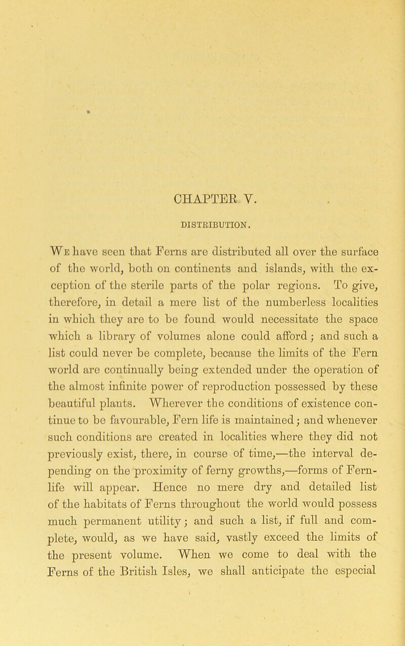 DISTRIBUTION. We have seen that Ferns are distributed all over the surface \ of the world, both on continents and islands, with the ex- ception of the sterile parts of the polar regions. To give, therefore, in detail a mere list of the numberless localities in which they are to be found would necessitate the sjiace which a library of volumes alone could afford; and such a list could never be complete, because the limits of the Fern world are continually being extended under the operation of the almost infinite power of reproduction possessed by these beautiful plants. Vnierever the conditions of existence con- tinue to be favourable. Fern life is maintained; and whenever such conditions are created in localities where they did not previously exist, there, in course of time,—the interval de- pending on the proximity of ferny growths,—forms of Fern- life will appear. Hence no mere dry and detailed list of the habitats of Ferns throughout the world would possess much permanent utility; and such a list, if full and com- plete, would, as we have said, vastly exceed the limits of the present volume. When we come to deal with the Ferns of the British Isles, we shall anticipate the especial