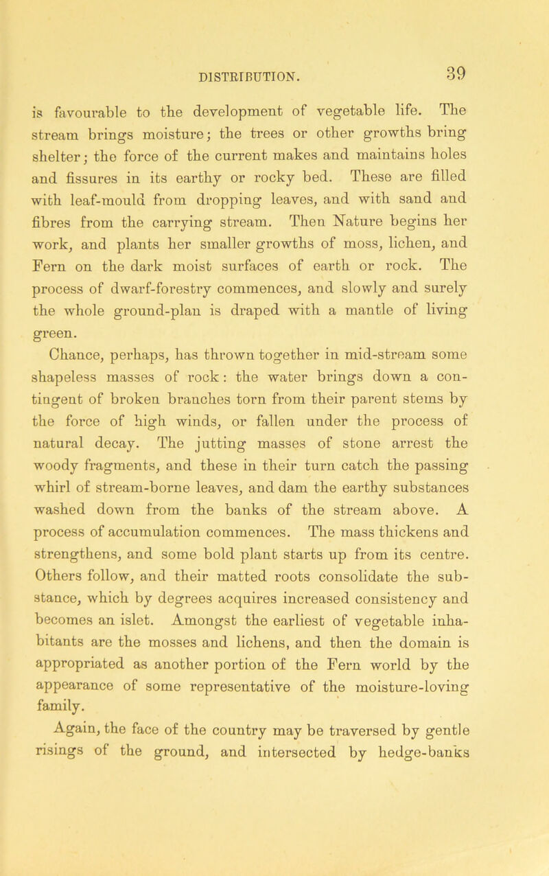 is favourable to the development of vegetable life. The stream brings moisture; the trees or other growths bring shelter; the force of the current makes and maintains holes and fissures in its earthy or rocky bed. These are filled with leaf-mould from dropping leaves, and with sand and fibres from the carrying stream. Then Nature begins her work, and plants her smaller growths of moss, lichen, and Fern on the dark moist surfaces of earth or rock. The process of dwarf-fores try commences, and slowly and surely the whole ground-plan is draped with a mantle of living green. Chance, perhaps, has thrown together in mid-stream some shapeless masses of rock: the water brings down a con- tingent of broken branches torn from their parent stems by the force of high winds, or fallen under the process of natural decay. The jutting masses of stone arrest the woody fragments, and these in their turn catch the passing whirl of stream-borne leaves, and dam the earthy substances washed down from the banks of the stream above. A process of accumulation commences. The mass thickens and strengthens, and some bold plant starts up from its centre. Others follow, and their matted roots consolidate the sub- stance, which by degrees acquires increased consistency and becomes an islet. Amongst the earliest of vegetable inha- bitants are the mosses and lichens, and then the domain is appropriated as another portion of the Fern world by the appearance of some representative of the moisture-loving family. Again, the face of the country may be traversed by gentle risings of the ground, and intersected by hedge-banks