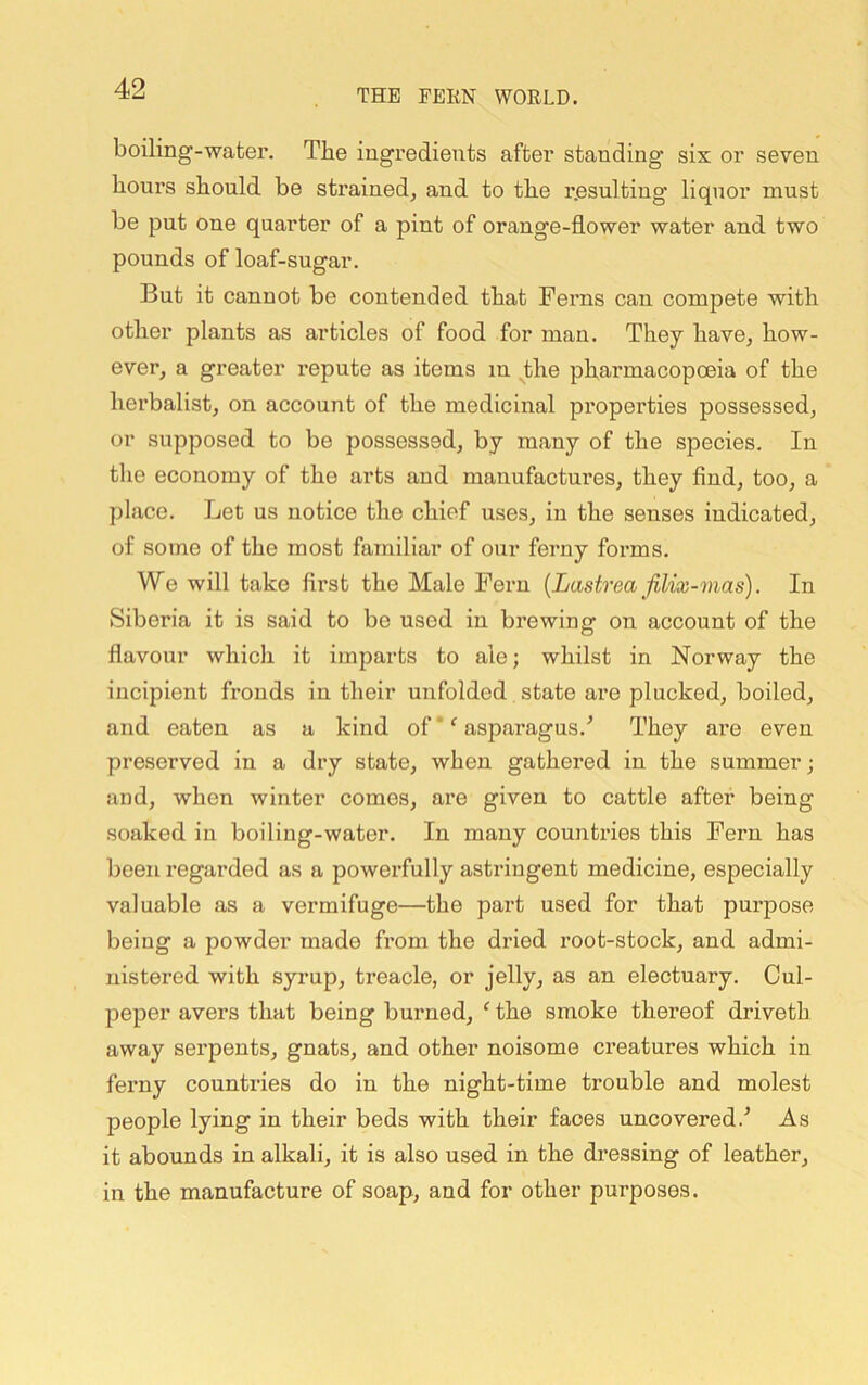 boiling-water. The ingredients after standing six or seven hours should be strained, and to the resulting liquor must be put one quarter of a pint of orange-flower water and two pounds of loaf-sugar. But it cannot be contended that Ferns can compete with other plants as articles of food for man. They have, how- ever, a greater repute as items in the pharmacopoeia of the herbalist, on account of the medicinal properties possessed, or supposed to be possessed, by many of the species. In tlie economy of the arts and manufactures, they find, too, a place. Let us notice the chief uses, in the senses indicated, of some of the most familiar of our ferny forms. We will take first the Male Fern {Lastrea JiUx-mas). In Siberia it is said to be used in brewing on account of the D flavour which it imparts to ale; whilst in Norway the incipient fronds in their unfolded state are plucked, boiled, and eaten as a kind of * ^ asparagus.^ They are even preserved in a dry state, when gathered in the summer; and, when winter comes, are given to cattle after being soaked in boiling-water. In many countries this Fern has been regarded as a powerfully astringent medicine, especially valuable as a vermifuge—the part used for that purpose being a powder made from the dried root-stock, and admi- nistered with syrup, treacle, or jelly, as an electuary. Cul- peper avers that being burned, ‘ the smoke thereof driveth away serpents, gnats, and other noisome creatures which in ferny countries do in the night-time trouble and molest people lying in their beds with their faces uncovered.^ As it abounds in alkali, it is also used in the dressing of leather, in the manufacture of soap, and for other purposes.