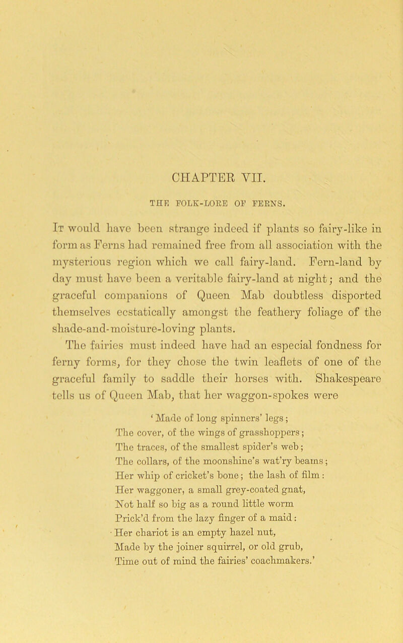 THE FOLK-LORE OF FERNS. It would have been strange indeed if plants so fairy-like in form as Ferns had remained free from all association with the mysterious region which we call fairy-land. Fern-land by day must have been a veritable fairy-land at night; and the graceful companions of Queen Mab doubtless disported themselves ecstatically amongst the feathery foliage of the shade-and-moisture-loving plants. The fairies must indeed have had an especial fondness for ferny forms, for they chose the twin leaflets of one of the graceful family to saddle their horses with. Shakespeare tells us of Queen Mab, that her waggon-spokes were ‘ Made of long spinners’ legs; Tlie cover, of tbe wings of grasshoppers; The traces, of the smallest siDider’s web; The collars, of the moonshine’s wat’ry beams; Her whip of cidcket’s hone; the lash of film: Her waggoner, a small grey-coated gnat. Not half so big as a round little worm Prick’d from the lazy finger of a maid: • Her chariot is an empty hazel nut. Made by the joiner squirrel, or old grub. Time out of mind the fairies’ coachmakers.’