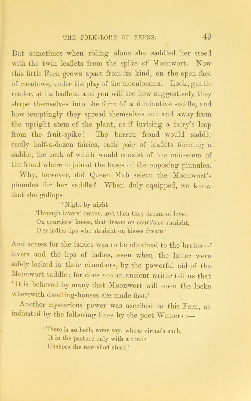 But sometimes when riding alone she saddled her steed with the twin leaflets from the spike of Moonwort. Now this little Fern grows apart from its kind^ on the open face of meadows, under the play of the moonbeams. Look, gentle reader, at its leaflets, and you will see how suggestively they shape themselves into the form 6f a diminutive saddle, and how temptingly they spread themselves out and away from the upright stem of the plant, as if inviting a fairy’s leap from the fruit-spike! The barren frond would saddle easily half-a-dozen fairies, each pair of leaflets forming a saddle, the neck of which would consist of the mid-stem of the frond where it joined the bases of the opposing pinnules. Why, however, did Queen Mab select the Moonwort^s pinnules for her saddle? When duly equipped, we know that she gallops ‘ Night by night Through lovers’ brains, and then they dream of love: On courtiers’ knees, that dream on court’sies straight, O’er ladies lijjs who straight on kisses dream.’ And access for the fairies was to be obtained to the brains of lovers and the lips of ladies, even when the latter were safely locked in their chambers, by the powerful aid of the Moonwort saddle; for does not an ancient writer tell us that ' It is believed by many that Moonwort will open the locks wherewith dwelling-houses are made fast.'’ Another mysterious power was ascribed to this Fern, as indicated by the following lines by the poet Withers :— ‘ There is an herb, some say, whose virtue’s such, It in the pasture only with a touch Unshoes the new-shod steed.’