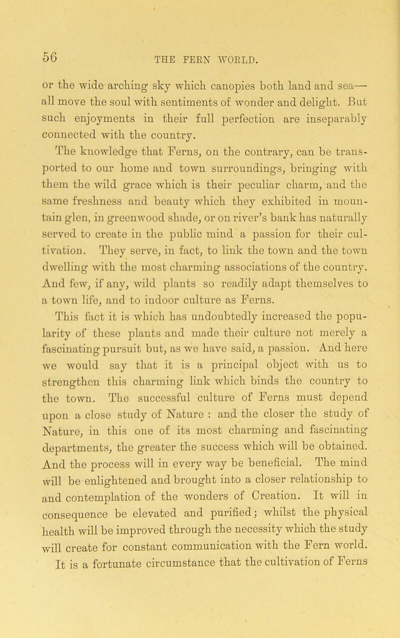 or the wide arching sky which canopies both land and sea— all move the soul with sentiments of wonder and delight. But such enjoyments in their full pei’fection are inseparably connected with the country. The knowledge that Ferns, on the contrary, can be trans- ported to our home and town surroundings, bringing with them the wild grace which is their peculiar charm, and tlie same freshness and beauty which they exhibited in moun- tain glen, in greenwood shade, or on river’s bank has naturally served to create in the public mind a passion for their cul- tivatioi]. They serve, in fact, to link the town and the town dwelling with the most charming associations of the country. And few, if any, wild plants so readily adapt themselves to a town life, and to indoor culture as Ferns. This fact it is which has undoubtedly increased the popu- larity of these plants and made their culture not merely a fascinating pursuit but, as we have said, a passion. And here we would say that it is a principal object with us to strengthen this charming link which binds the country to the town. The successful culture of Ferns must depend upon a close study of Nature : and the closer the study of Nature, in this one of its most charming and fascinating departments, the greater the success which will be obtained. And the process will in every way be beneficial. The mind will be enlightened and brought into a closer relationship to and contemplation of the wonders of Creation. It will in consequence be elevated and purified; whilst the physical health will be improved through the necessity which the study will create for constant communication with the Fern world. It is a fortunate circumstance that the cultivation of Ferns