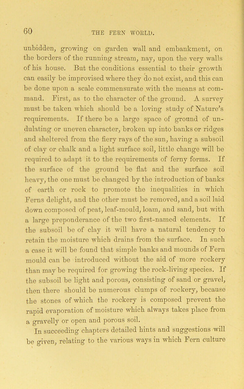 unbidden, growing on garden wall and embankment, on the borders of the running* stream, nay, upon the very walls of his house. But the conditions essential to their growth can easily be improvised where they do not exist, and this can be done upon a scale commensurate with the means at com- mand. First, as to the character of the ground. A survey must be taken which should be a loving study of Nature’s requirements. If there be a large space of ground of un- dulating or uneven character, broken up into banks or ridges and sheltered from the fiery rays of the sun, having a subsoil of clay or chalk and a light surface soil, little change will be required to adapt it to the requirements of ferny foi*ms. If the surface of the ground be flat and the surface soil heavy, the one must be changed by the introduction of banks of earth or rock to promote the inequalities in which Ferns delight, and the other must be removed, and a soil laid down composed of peat, leaf-mould, loam, and sand, but with a large prepotaderance of the two flrst-named elements. If the subsoil be of clay it will have a natural tendency to retain the moisture which drains from the sui’face. In such a case it will be found that simple banks and mounds of Fei’n mould can be introduced without the aid of more rockery than may be required for growing the rock-living species. If the subsoil be light and porous, consisting of sand or gravel, then there should be numerous clumps of rockery, because the stones of which the rockery is composed prevent the rapid evaporation of moisture which always takes place from a gravelly or open and porous soil. In succeeding chapters detailed hints and suggestions will be given, relating to the various ways in which Fern culture