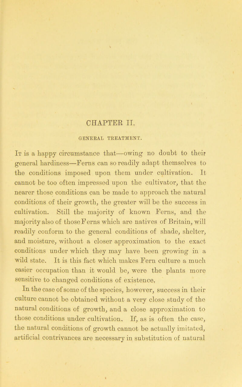 GENERAL TREATMENT. It is a happy cii’cuinstauce that—owing no doubt to their general hardiness—Ferns can so readily adapt themselves to the conditions imposed upon them under cultivation. It cannot be too often impressed upon the cultivator^ that the nearer those conditions can be made to approach the natural conditions of their growth, the greater will be the success in cultivation. Still the majority of known Ferns, and the majority also of those Ferns which are natives of Britain, will readily conform to the general conditions of shade, shelter, and moisture, without a closer approximation to the exact conditions under which they may have been growing in a wild state. It is this fact which makes Fern culture a much easier occupation than it would be, were the plants more sensitive to changed conditions of existence. In the case of some of the species, however, success in their culture cannot be obtained without a very close study of the natural conditions of growth, and a close approximation to those conditions under cultivation. If, as is often the case, the natural conditions of growth cannot be actually imitated, artificial contrivances are necessary in substitution of natural