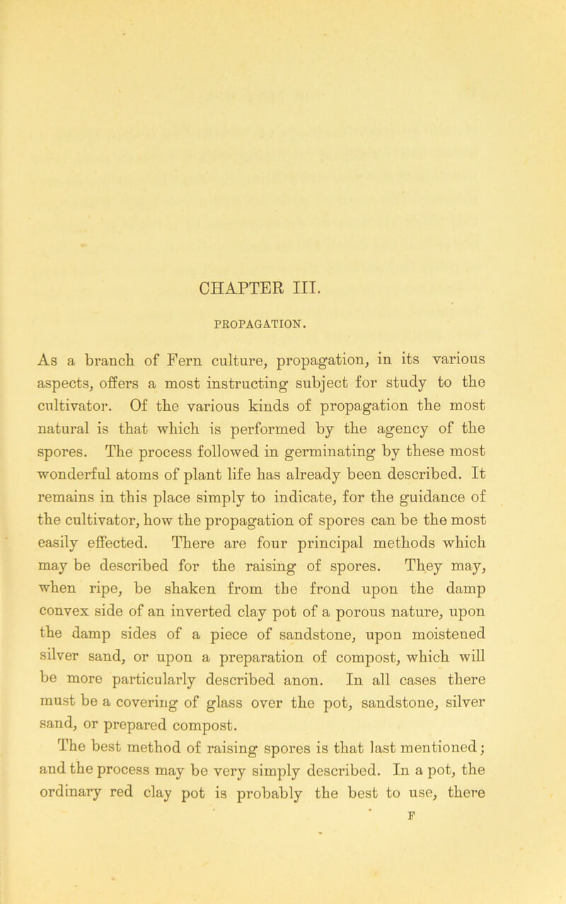 PEOPAGATION. As a branch of Fern culture^ propagation, in its various aspects, offers a most instructing subject for study to the cultivator. Of the various kinds of propagation the most natural is that which is performed by the agency of the spores. The process followed in germinating by these most wonderful atoms of plant life has already been described. It remains in this place simply to indicate, for the guidance of the cultivator, how the propagation of spores can be the most easily effected. There are four principal methods which may be described for the raising of spores. They may, when ripe, be shaken from the frond upon the damp convex side of an inverted clay pot of a porous nature, upon the damp sides of a piece of sandstone, upon moistened silver sand, or upon a preparation of compost, which will be more particularly described anon. In all cases there must be a covering of glass over the pot, sandstone, silver sand, or prepared compost. The best method of raising spores is that last mentioned; and the process may be very simply described. In a pot, the ordinary red clay pot is probably the best to use, there F