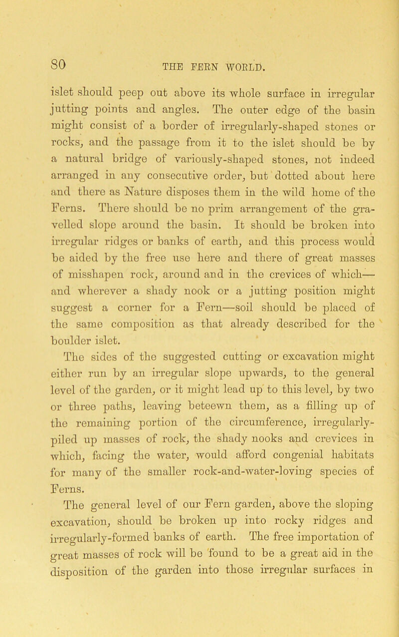 islet should peep out above its whole surface in irregular jutting points and angles. The outer edge of the basin might consist of a border of irregularly-shaped stones or rocksj and the passage from it to the islet should be by a natural bridge of variously-shaped stones, not indeed arranged in any consecutive order, but dotted about here and there as Nature disposes them in the wild home of the Ferns. There should be no prim arrangement of the gra- velled slope around the basin. It should be broken into * irregular ridges or banks of earth, and this process would bo aided by the free use here and there of great masses of misshapen rock, around and in the crevices of which— and wherever a shady nook or a jutting position might suggest a corner for a Fern—soil should be placed of the same composition as that already described for the ' boulder islet. The sides of the suggested cutting or excavation might either run by an irregular slope upwards, to the general level of the garden, or it might lead up' to this level, by two or three paths, leaving beteewn them, as a filling up of the remaining portion of the circumference, irregularly- piled up masses of rock, the shady nooks and crevices in which, facing the water, would afford congenial habitats for many of the smaller rock-and-water-loving species of Ferns. The general level of our Fern garden, above the sloping excavation, should be broken up into rocky ridges and irregulai’ly-formed banks of earth. The free importation of great masses of rock will be 'found to be a great aid in the disposition of the garden into those mregular surfaces in