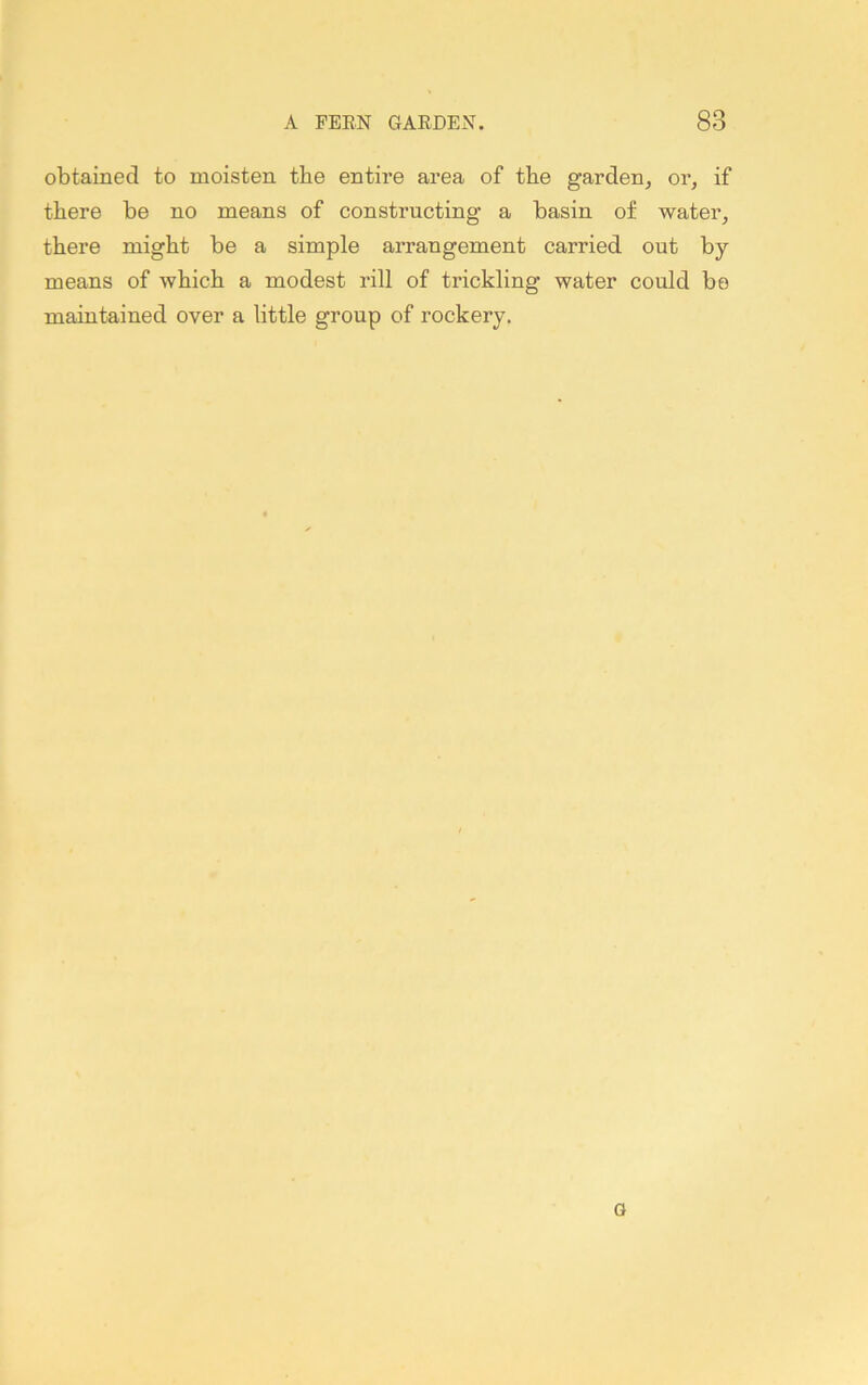 obtained to moisten tbe entire area of the garden, or, if there be no means of constructing a basin of water, there might be a simple arrangement carried out by- means of which a modest rill of trickling water could bo maintained over a little group of rockery. G