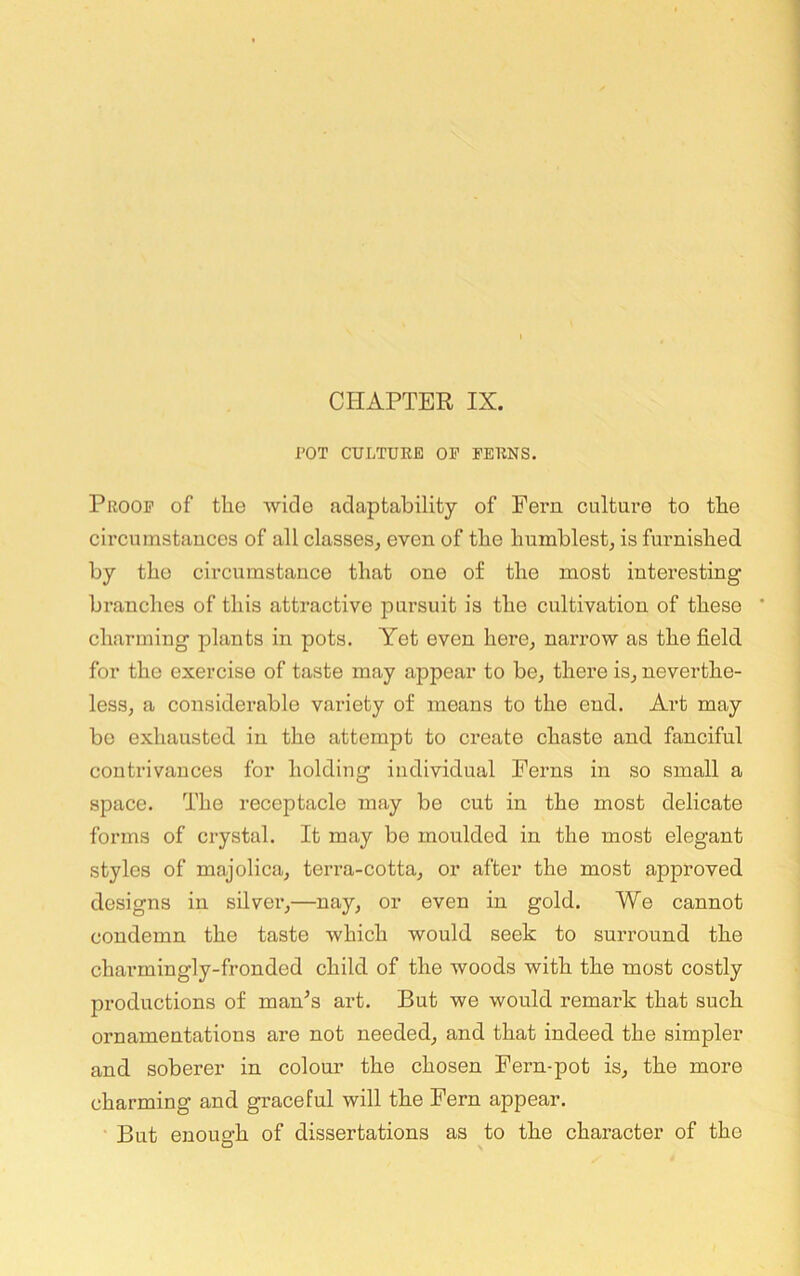rOT CULTURE OP FERNS. Proof of the wide adaptability of Fei’n culture to the circumstauces of all classes, even of the humblest, is furnished by the circumstance that one of the most intex’esting branches of this attractive pursuit is the cultivation of these * charming plants in pots. Yet even here, narrow as the field for the exercise of taste may appear to be, there is, neverthe- less, a considerable variety of means to the end. Art may be exhausted in the attempt to create chaste and fanciful contrivances for holding individual Perns in so small a space. The receptacle xnay be cut in the most delicate forms of crystal. It may be moulded in the most elegant styles of majolica, terra-cotta, or after the most approved designs in silvex’,—nay, or even in gold. We cannot condemn the taste which would seek to surround the charmingly-fronded child of the woods with the most costly productions of man’s art. But we would remark that such ornamentations are not needed, and that indeed the simpler and soberer in colour the chosen Fern-pot is, the mere charming and graceful will the Fern appear. • But enough of dissertations as to the character of the