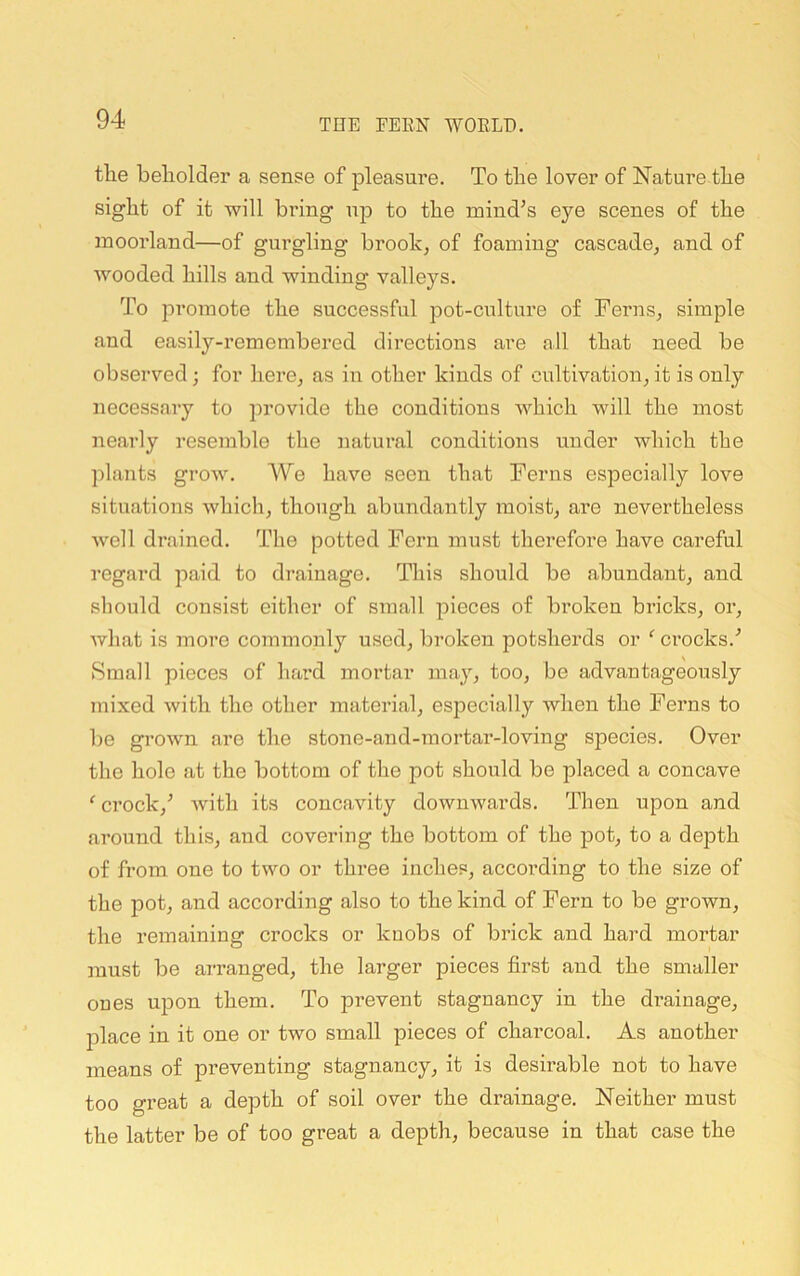 the beholder a sense of pleasui’e. To the lover of Nature the sight of it will bring ujd to the mind’s eye scenes of the moorland—of gurgling brook, of foaming cascade, and of wooded hills and winding valleys. To promote the successful pot-culture of Ferns, simple and easily-remembered directions are all that need be observed; for here, as in other kinds of cultivation, it is only necessary to provide the conditions which will the most nearly resemble the natural conditions under which the plants grow. Wo have seen that Ferns especially love situations which, though abundantly moist, are nevertheless well drained. The potted Fern must therefore have careful regard paid to drainage. This should be abundant, and should consist either of small pieces of broken bricks, or, what is more commonly used, broken potsherds or ^ crocks.’ Small pieces of hard mortar may, too, be advantageously mixed with the other material, especially when the Ferns to be grown are the stone-and-mortar-loving species. Over the hole at the bottom of the pot should be placed a concave ' crock,’ with its concavity downwards. Then upon and around this, and covering the bottom of the pot, to a depth of from one to two or three inches, according to the size of the pot, and according also to the kind of Fern to be grown, the remaining crocks or knobs of brick and hard mortar must be aiTanged, the larger pieces first and the smaller ones upon them. To prevent stagnancy in the drainage, place in it one or two small pieces of charcoal. As another means of preventing stagnancy, it is desirable not to have too great a depth of soil over the drainage. Neither must the latter be of too great a depth, because in that case the