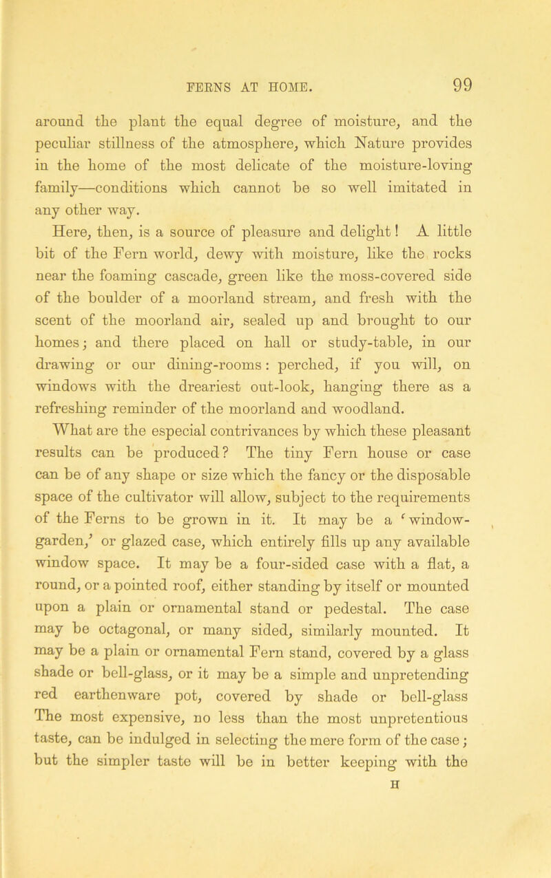 around the plant the equal degree of moisture, and the peculiar stillness of the atmosphere, which Nature provides in the home of the most delicate of the moisture-loving family—conditions which cannot be so well imitated in any other way. Here, then, is a source of pleasure and delight! A little bit of the Fern world, dewy with moisture, like the rocks near the foaming cascade, green like the moss-covered side of the boulder of a moorland stream, and fresh with the scent of the moorland air, sealed up and brought to our homes; and there placed on hall or stndy-table, in onr drawing or onr dining-rooms: perched, if you will, on windows with the dreariest out-look, hanging there as a refreshing reminder of the moorland and woodland. What are the especial contrivances by which these pleasant results can be produced? The tiny Fern house or case can be of any shape or size which the fancy or the disposable space of the cultivator will allow, subject to the requirements of the Ferns to be grown in it. It may be a ‘^window- garden,'’ or glazed case, which entirely fills up any available window space. It may be a four-sided case with a flat, a round, or a pointed roof, either standing by itself or monnted upon a plain or ornamental stand or pedestal. The case may be octagonal, or many sided, similarly mounted. It may be a plain or ornamental Fern stand, covered by a glass shade or bell-glass, or it may be a simple and unpretending red earthenware pot, covered by shade or bell-glass The most expensive, no less than the most unpretentious taste, can be indulged in selecting the mere form of the case; but the simpler taste will be in better keeping with the
