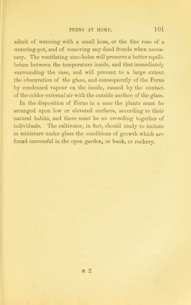 admit of watering with a small hose, or the fine rose of a watering-pot, and of removing any dead fronds when neces- sary. The ventilating zinc-holes will preserve a better equili- brium between the temperature inside, and that immediately surrounding the case, and will prevent to a large extent the obscuration of the glass, and consequently of the Ferns by condensed vapour on the inside, caused by the contact of the colder external air with the outside snrface of the glass. In the disposition of Ferns in a case the plants must be arranged upon low or elevated surfaces, according to their natural habits, and there must be no crowding together of individuals. The cultivator, in fact, should study to imitate in miniature under glass the conditions of growth which are found successful in the open garden, or bank, or rockery.