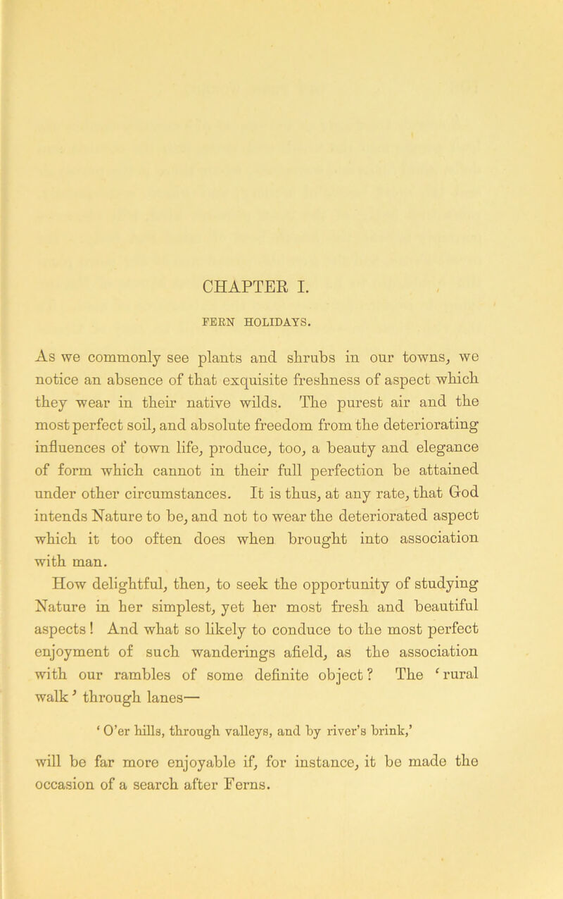 FERN HOLIDAYS. As we commonly see plants and shrubs in our towns, we notice an absence of that exquisite freshness of aspect which they wear in their native whds. The purest air and the most perfect sod, and absolute freedom from the deteriorating influences of town life, produce, too, a beauty and elegance of form which cannot in their full perfection be attained under other circumstances. It is thus, at any rate, that Cod intends Nature to be, and not to wear the deteriorated aspect which it too often does when brought into association with man. How delightful, then, to seek the opportunity of studying Nature in her simplest, yet her most fresh and beautiful aspects ! And what so likely to conduce to the most perfect enjoyment of such wanderings afield, as the association with our rambles of some definite object ? The ‘ rural walk ^ through lanes— ‘ O’er hills, through valleys, and by river’s brink,’ will be far more enjoyable if, for instance, it be made the occasion of a search after Ferns.