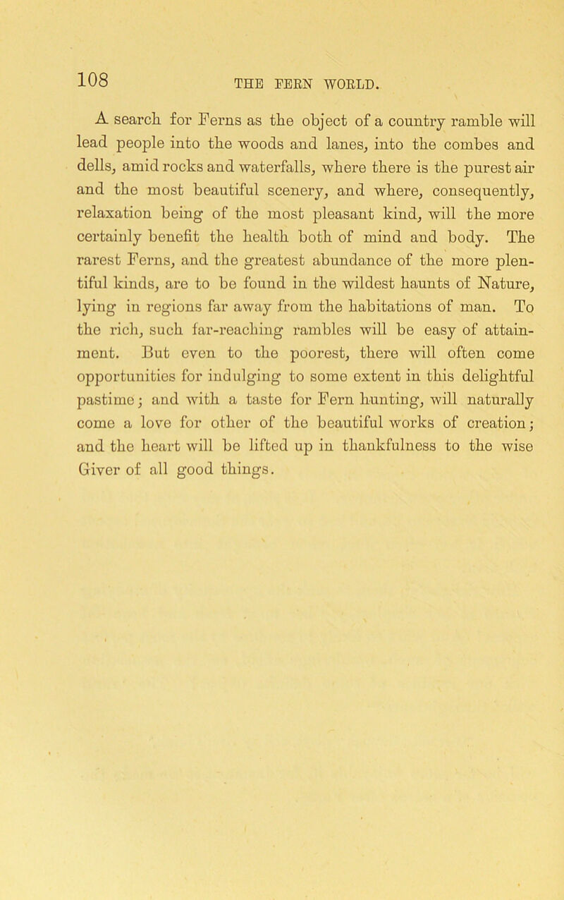 A search for Ferns as the object of a country ramble will lead people into the woods and laneSj into the combes and dellSj amid rocks and waterfalls, where there is the purest air and the most beautiful scenery, and where, consequently, relaxation being of the most pleasant kind, will the more certainly benefit the health both of mind and body. The rarest Ferns, and the greatest abundance of the more plen- tiful kinds, are to bo found in the wildest haunts of Nature, lying in regions far away from the habitations of man. To the rich, such far-reaching rambles will be easy of attain- ment. But even to the poorest, there will often come opportunities for indulging to some extent in this delightful pastime; and with a taste for Fern hunting, will naturally come a love for other of the beautiful woi’ks of creation; and the heart will be lifted up in thankfulness to the wise Giver of all good things.