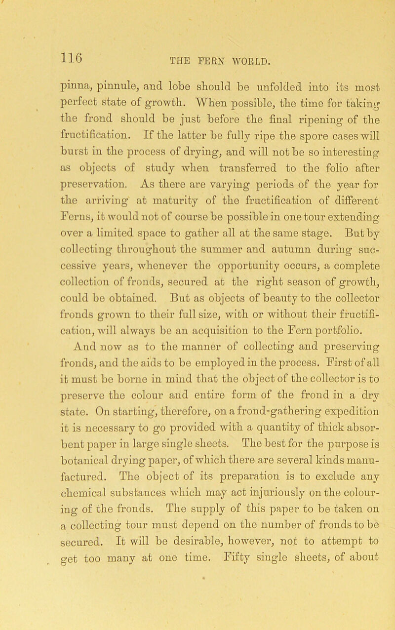 pinna, pinnule, and lobe should be unfolded into its most perfect state of growth. When possible, the time for taking the frond should be just before the final ripening of the fructification. If the latter be fully ripe the spore cases will burst in the process of drying, and will not be so interesting as objects of study when transferred to the folio after preservation. As there are varying periods of the year for the arriving at maturity of the fructification of different Ferns, it would not of course be possible in one tour extending over a limited S]Dace to gather all at the same stage. But by collecting throughout the summer and autumn during suc- cessive years, whenever the opportunity occurs, a complete collection of fronds, secured at the right season of growth, could be obtained. But as objects of beauty to the collector fronds grown to their full size, with or without their fructifi- cation, will always be an acquisition to the Fern portfolio. And now as to the manner of collecting and preserving fronds, and the aids to bo employed in the process. First of all it must be boime in mind that the object of the collector is to preserve the colour and entire form of the frond in a dry state. On starting, therefore, on a frond-gathering expedition it is necessary to go provided with a quantity of thick absor- bent paper in large single sheets. The best for the purpose is botanical drying paper, of which there are several kinds manu- factured. The object of its preparation is to exclude any chemical substances which may act injuriously on the colour- ing of the fronds. The supply of this paper to be taken on a collecting tour must depend on the number of fronds to be secux’ed. It will be desirable, however, not to attempt to get too many at one time. Fifty single sheets, of about