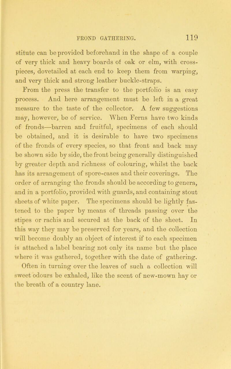 stitute can be provided beforehand in the shape of a couple of very thick and heavy boards of oak or elm, with cross- pieces, dovetailed at each end to keep them from warping, and very thick and strong leather buckle-straps. From the press the transfer to the portfolio is an easy process. And here arrangement must be left in a great measure to the taste of the collector. A few suggestions may, however, be of service. When Ferns have two kinds of fronds—barren and fruitful, specimens of each should be obtained, and it is desirable to have two specimens of the fronds of every species, so that front and back may be shown side by side, the front being generally distinguished by greater depth and richness of colouring, whilst the back has its arrangement of spore-cases and their coverings. The order of arranging the fronds should be according to genera, and in a portfolio, provided with guards, and containing stout sheets of white paper. The specimens should be lightly fas- tened to the paper by means of threads passing over the stipes or rachis and secured at the back of the sheet. In this way they may be preserved for years, and the collection will become doubly an object of interest if to each specimen is attached a label bearing not only its name but the place where it was gathered, together with the date of gathering. Often in turning over the leaves of such a collection will sweet odours be exhaled, like the scent of new-mown hay or the breath of a country lane.