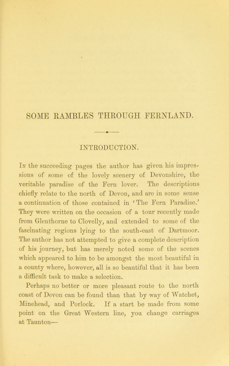 INTRODUCTION. In the succeeding pages the author has given his impres- sions of some of the lovely scenery of Devonshire, the veritable paradise of the Fern lover. The descriptions chiefly relate to the north of Devon, and are in some sense a continuation of those contained in ^The Fern Paradise.’ They were written on the occasion of a tour recently made from Glenthorne to Clovelly, and extended to some of the fascinating regions lying to the south-east of Dartmoor. The author has not attempted to give a complete description of his journey, but has merely noted some of the scenes which appeared to him to be amongst the most beautiful in a county where, however, all is so beautiful that it has been a difficult task to make a selection. Perhaps no better or more pleasant route to the north coast of Devon can be found than that by way of Watchet, Minehead, and Porlock. If a start be made from some point on the Great Western line, you change carriages at Taunton—