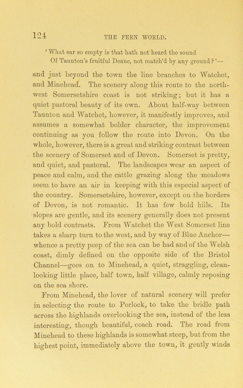 ‘ What ear so empty is that hath not heard the sound Of Taunton’s fruitful Deane, not match’d by any ground ? ’— and just beyond the town the line branches to Watchet, and Minehead. The scenery along this route to the north- west Somersetshire coast is not striking; but it has a quiet pastoral beauty of its own. About half-way between Taunton and Watchet^ however, it manifestly improves, and assumes a somewhat bolder character, the improvement continuing as you follow the route into Devon. On the whole, however, there is a great and striking contrast between the scenery of Somerset and of Devon. Somerset is pretty, and quiet, and pastoral. The landscapes wear an aspect of peace and calm, and the cattle grazing along the meadows seem to have an air in keeping with this especial aspect of the country. Somersetshire, however, excejDt on the borders of Devon, is not romantic. It has few bold hills. Its slopes are gentle, and its scenery generally does not present any bold contrasts. From Watchet the West Somerset line takes a sharp turn to the west, and by way of Blue Anchoi'— whence a pretty peep of the sea can be had and of the Welsh coast, dimly defined on the opposite side of the Bristol Channel—goes on to Minehead, a quiet, straggling, clean- looking little place, half town, half village, calmly reposing on the sea shore. From Minehead, the lover of natural scenery will prefer in selecting the route to Porlock, to take the bridle path across the highlands overlooking the sea, instead of the less interesting, though beautiful, coach road. The road from Minehead to these highlands is somewhat steep, but from the highest point, immediately above the town, it gently winds