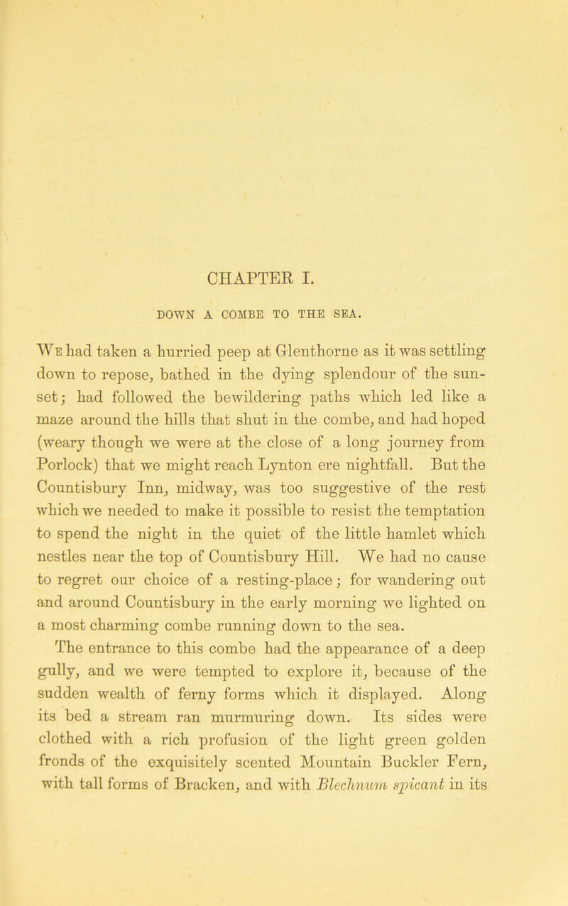 DOWN A COMBE TO THE SEA. We liad taken a hurried peep at Glenthorne as it was settling down to repose^ bathed in the dying splendour of the sun- set; had followed the bewildering paths w'hich led like a maze around the hills that shut in the combe^ and had hoped (weary though we were at the close of a long journey from Porlock) that we might reach Lynton ere nightfall. But the Countisbury Inn^ midway, was too suggestive of the rest which we needed to make it possible to resist the temptation to spend the night in the quiet of the little hamlet which nestles near the top of Countisbury Hill. We had no cause to regret our choice of a resting-place; for wandering out and around Countisbury in the early morning we lighted on a most charming combe running down to the sea. The entrance to this combe had the appearance of a deep gully, and we were tempted to explore it, because of the sudden wealth of ferny forms which it displayed. Along its bed a stream ran murmuring down. Its sides were clothed with a rich profusion of the light green golden fronds of the exquisitely scented Mountain Buckler Fern, with tall forms of Bracken, and with Bleclinum spicant in its