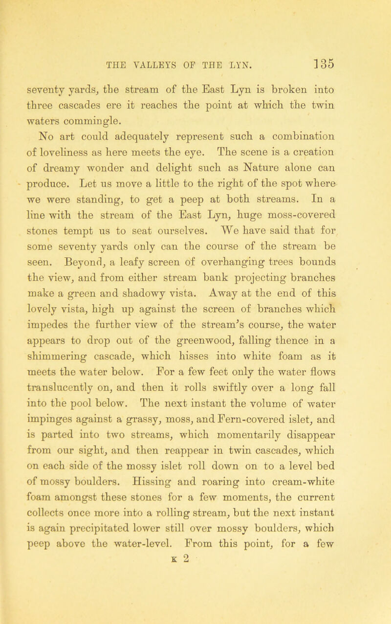 seventy yards^ the stream of tlie East Lyn is broken into three cascades ere it reaches the point at which the twin waters commingle. No art could adequately represent such a combination of loveliness as here meets the eye. The scene is a creation of dreamy wonder and delight such as Nature alone can - produce. Let us move a little to the right of the spot where we were standing, to get a peep at both streams. In a line with the stream of the East Lyn, huge moss-covered stones tempt us to seat ourselves. We have said that for some seventy yards only can the course of the stream be seen. Beyond, a leafy screen of overhanging trees bounds the view, and from either stream bank projecting branches make a green and shadowy vista. Away at the end of this lovely vista, high up against the screen of branches which impedes the further view of the stream^s course, the water appears to drop out of the greenwood, falling thence in a shimmering cascade, which hisses into white foam as it meets the water below. For a few feet only the water flows translucently on, and then it rolls swiftly over a long fall into the pool below. The next instant tbe volume of water impinges against a grassy, moss, and Fern-covered islet, and is parted into two streams, which momentarily disappear from our sight, and then reappear in twin cascades, which on each side of the mossy islet roll down on to a level bed of mossy boulders. Hissing and roaring into cream-white foam amongst these stones for a few moments, the current collects once more into a rolling stream, but the next instant is again precipitated lower still over mossy boulders, which peep above the water-level. From this point, for a few K 2